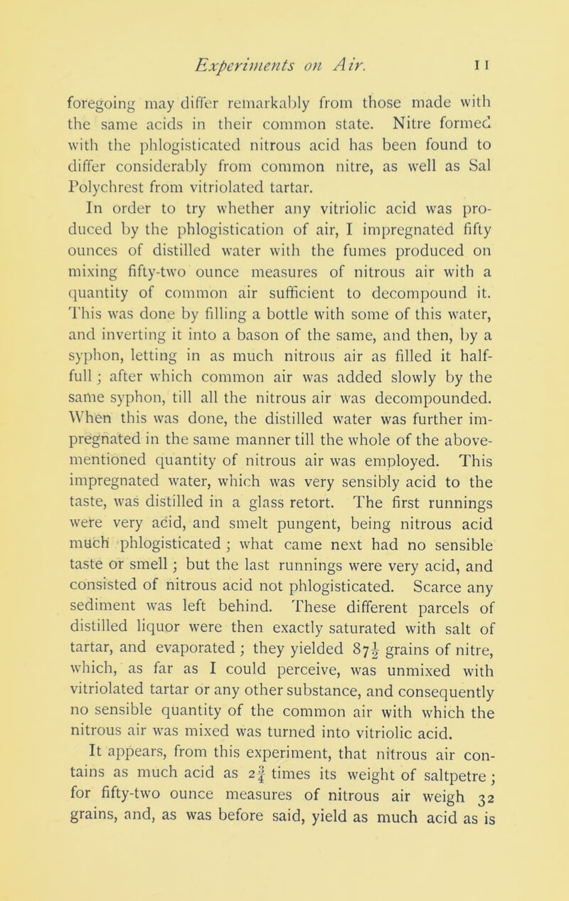 foregoing may differ remarkably from those made with the same acids in their common state. Nitre formed with the phlogisticated nitrous acid has been found to differ considerably from common nitre, as well as Sal Polychrest from vitriolated tartar. In order to try whether any vitriolic acid was pro- duced by the phlogistication of air, I impregnated fifty ounces of distilled water with the fumes produced on mixing fifty-two ounce measures of nitrous air with a quantity of common air sufficient to decompound it. This was done by filling a bottle with some of this water, and inverting it into a bason of the same, and then, by a syphon, letting in as much nitrous air as filled it half- full ; after which common air was added slowly by the same syphon, till all the nitrous air was decompounded. When this was done, the distilled w^ater was further im- pregnated in the same manner till the whole of the above- mentioned quantity of nitrous air was employed. This impregnated water, which was very sensibly acid to the taste, was distilled in a glass retort. The first runnings were very acid, and smelt pungent, being nitrous acid much phlogisticated ; what came next had no sensible taste or smell; but the last runnings were very acid, and consisted of nitrous acid not phlogisticated. Scarce any sediment was left behind. These different parcels of distilled liquor were then exactly saturated with salt of tartar, and evaporated ; they yielded 87-I grains of nitre, which, as far as I could perceive, was unmixed with vitriolated tartar or any other substance, and consequently no sensible quantity of the common air with which the nitrous air was mixed was turned into vitriolic acid. It appears, from this experiment, that nitrous air con- tains as much acid as 2f times its weight of saltpetre; for fifty-two ounce measures of nitrous air weigh 32 grains, and, as was before said, yield as much acid as is