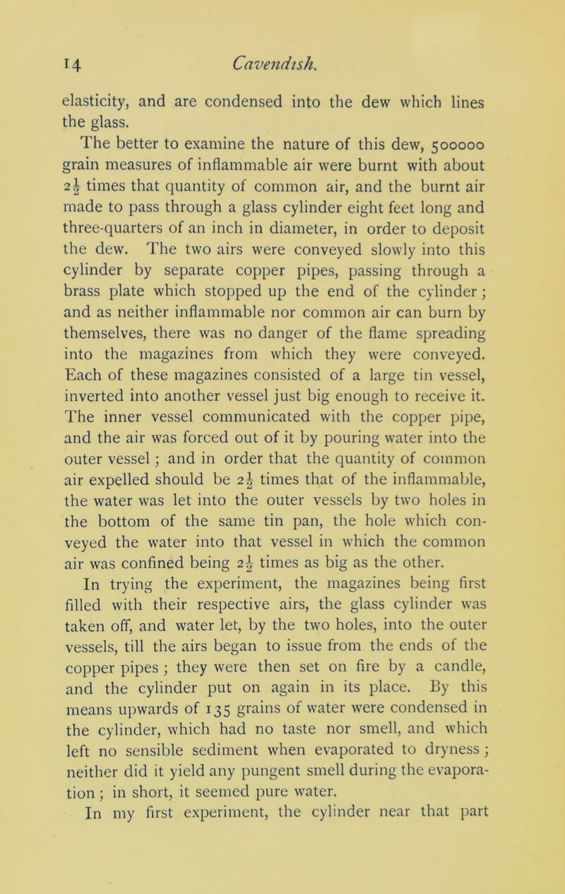 elasticity, and are condensed into the dew which lines the glass. The better to examine the nature of this dew, 500000 grain measures of inflammable air were burnt with about 21 times that quantity of common air, and the burnt air made to pass through a glass cylinder eight feet long and three-quarters of an inch in diameter, in order to deposit the dew. The two airs were conveyed slowly into this cylinder by separate copper pipes, passing through a brass plate which stopped up the end of the cylinder; and as neither inflammable nor common air can burn by themselves, there was no danger of the flame spreading into the magazines from which they were conveyed. Each of these magazines consisted of a large tin vessel, inverted into another vessel just big enough to receive it. The inner vessel communicated with the copper pipe, and the air was forced out of it by pouring water into the outer vessel; and in order that the quantity of common air expelled should be 2\ times that of the inflammable, the water was let into the outer vessels by two holes in the bottom of the same tin pan, the hole which con- veyed the water into that vessel in which the common air was confined being 2\ times as big as the other. In trying the experiment, the magazines being first filled with their respective airs, the glass cylinder was taken off, and water let, by the two holes, into the outer vessels, till the airs began to issue from the ends of the copper pipes; they were then set on fire by a candle, and the cylinder put on again in its place. By this means upwards of 135 grains of water were condensed in the cylinder, which had no taste nor smell, and which left no sensible sediment when evaporated to dryness; neither did it yield any pungent smell during the evapora- tion ; in short, it seemed pure water. In my first experiment, the cylinder near that part