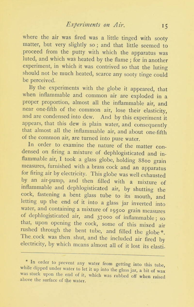 where the air was fired was a little tinged with sooty matter, but very slightly so ; and that little seemed to proceed from the putty with which the apparatus was luted, and which was heated by the flame; for in another experiment, in which it was contrived so that the luting should not be much heated, scarce any sooty tinge could be perceived. By the experiments with the globe it appeared, that when inflammable and common air are exploded in a proper proportion, almost all the inflammable air, and near one-fifth of the common air, lose their elasticity, and are condensed into dew. And by this experiment it appears, that this dew is plain water, and consequently that almost all the inflammable air, and about one-fifth of the common air, are turned into pure water. In order to examine the nature of the matter con- densed on firing a mixture of dephlogisticated and in- flammable air, I took a glass globe, holding 8800 grain measures, furnished with a brass cock and an ajDparatus for firing air by electricity. This globe was well exhausted by an air-pump, and then filled with a mixture of inflammable and dephlogisticated air, by shutting the cock, fastening a bent glass tube to its mouth, and letting up the end of it into a glass jar inverted into water, and containing a mixture of 19500 grain measures of dephlogisticated air, and 37000 of inflammable; so that, upon opening the cock, some of this mixed'air rushed through the bent tube, and filled the globe*. The cock was then shut, and the included air fired by electricity, by which means almost all of it lost its elasti- In order to prevent any water from getting into this tube while dipped under water to let it up into the glass jar, a bit of wax was stuck upon the end of it, which was rubbed off when raised above the surface of the water.