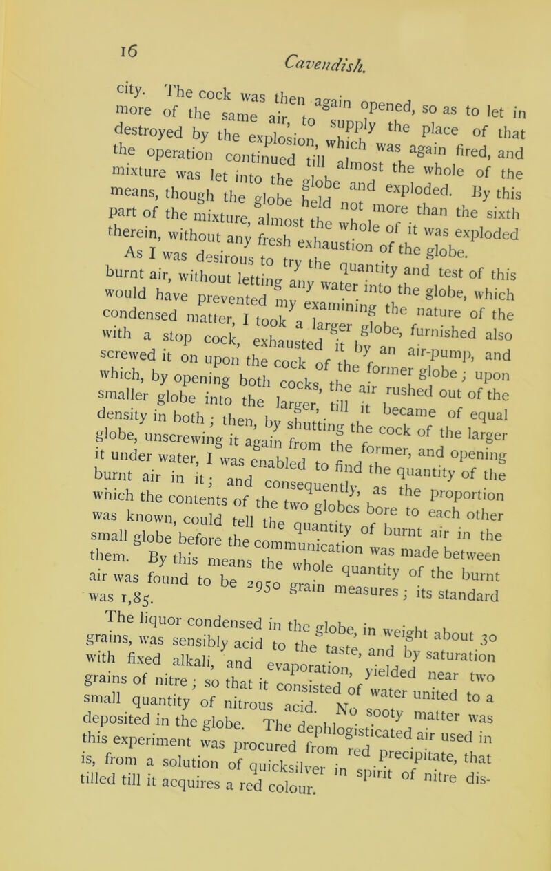 Cavendish. more of the^tanTr destroyed by the explosion the operation conta^d -d mixture was let into the elnh ™°i* of the means, though the »loL LiH* exploded. By this part of the mixture, almost the wholeTi/'’'' ’V''’ therein, without any fresh pvhn, f } ^ exploded As I was desirous ,O , °f *e globe, burnt air, without lettins Z, and test of this would have prevented mv J '’'eb condensed n.Zter I I?’ ™f 'e with a stop cock, exhaustenrby f screwed it on upon the cort nf ^■•pemp, and which, by opening both cocks the globe; upon xmalier globe into the larger m T °'‘be density in both • then h f ’ • ^ became of equal g-obe.Z„scre:!-ng‘?Z:Zeat tmZL ; It under water, I was enabled to fi H °Pcmg burnt air in it • and of the which the contents of theT^^^rk^ proportion was known, could tell the TuantitrofT small globe before th^ rr., ^ burnt air m the them. By this means between air was found toTe lot J was 1,85. measures ; its standard gmms: wZ“°;ri::;r, : rf * with fi.xed alkali, Znd ev« \“fded gratns of nitre; so that I, consisted if water nn teZ .7 CiSir Th7 h7 - this experimentZttrocZ eZ is, fron. a solution of ouicksllvl that tiiled till it acquires a red collt