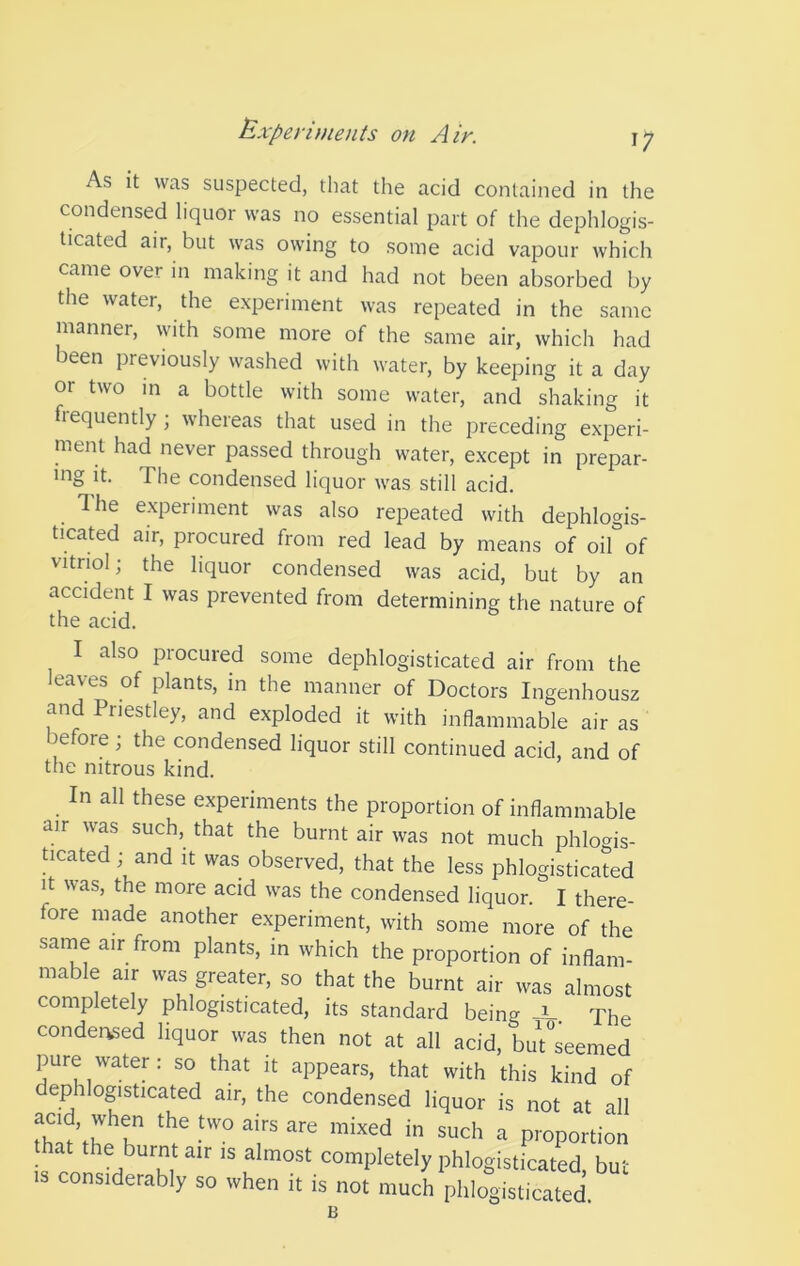 I? As it was suspected, that the acid contained in the condensed liquor was no essential part of the dephlogis- ticated air, but was owing to some acid vapour which came over in making it and had not been absorbed by the water, the experiment was repeated in the same manner, with some more of the same air, which had been previously washed with water, by keeping it a day or two in a bottle with some water, and shaking it frequently; whereas that used in the preceding experi- ment had never passed through water, except in prepar- ing it. The condensed liquor was still acid. The experiment was also repeated with dephlogis- ticated air, procured from red lead by means of oi°of vitriol; the liquor condensed was acid, but by an accident I was prevented from determining the nature of the acid. I also procured some dephlogisticated air from the leaves of plants, in the manner of Doctors Ingenhousz and Priestley, and exploded it with inflammable air as before; the condensed liquor still continued acid, and of the nitrous kind. n all these experiments the proportion of inflammable air was such, that the burnt air was not much phlogis- ticated; and it was observed, that the less phlogisticated i^t was, the more acid was the condensed liquor. I there- fore made another experiment, with some more of the same air from plants, in which the proportion of inflam- mable air was greater, so that the burnt air was almost completely phlogisticated, its standard being JL. The condensed liquor was then not at all acid, but^seemed pure water: so that it appears, that with this kind of dephlogisticated air, the condensed liquor is not at all hat the burnt air is almost completely phlogisticated. but considerably so when it is not much phlogisticated. B