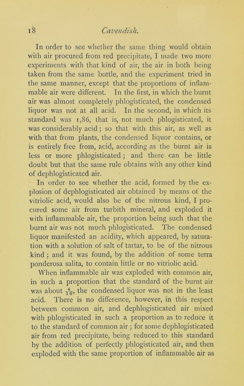 In order to see whether the same thing would obtain with air procured from red precipitate, I made two more experiments with that kind of air, the air in both being taken from the same bottle, and the experiment tried in the same manner, except that the proportions of inflam- mable air were different. In the first, in which the burnt air was almost completely phlogisticated, the condensed liquor was not at all acid. In the second, in which its standard was i,86, that is, not much phlogisticated, it was considerably acid; so that with this air, as well as with that from plants, the condensed liquor contains, or is entirely free from, acid, according as the burnt air is less or more phlogisticated; and there can be little doubt but that the same rule obtains with any other kind of dephlogisticated air. In order to see whether the acid, formed by the ex- plosion of dephlogisticated air obtained by means of the vitriolic acid, would also be of the nitrous kind, I pro- cured some air from turbith mineral, and exploded it with inflammable air, the proportion being such that the burnt air was not much phlogisticated. The condensed liquor manifested an acidity, which appeared, by satura- tion with a solution of salt of tartar, to be of the nitrous kind ; and it was found, by the addition of some terra ponderosa salita, to contain little or no vitriolic acid. When inflammable air was exploded with common air, in such a proportion that the standard of the burnt air was about the condensed liquor was not in the least acid. There is no difference, however, in this respect between common air, and dephlogisticated air mixed with phlogisticated in such a proportion as to reduce it to the standard of common air ; for some dephlogisticated air from red precipitate, being reduced to this standard by the addition of perfectly phlogisticated air, and then exploded with the same proportion of inflammable air as