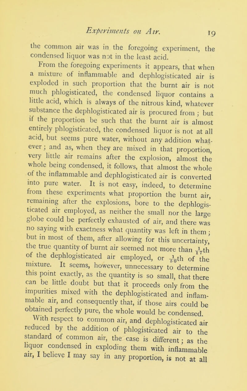 the common air was in the foregoing experiment, the condensed liquor was not in the least acid. From the foregoing experiments it appears, that when a mixture of inflammable and dephlogisticated air is exploded in such proportion that the burnt air is not much phlogisticated, the condensed liquor contains a little acid, which is always of the nitrous kind, whatever substance the dephlogisticated air is procured from ; but if the proportion be such that the burnt air is almost entirely phlogisticated, the condensed liquor is not at all acid, but seems pure water, without any addition what- ever ; and as, when they are mixed in that proportion, very little air remains after the explosion, almost the whole being condensed, it follows, that almost the whole of the inflammable and dephlogisticated air is converted into pure water. It is not easy, indeed, to determine from these experiments what proportion the burnt air, remaining after the explosions, bore to the dephlogis- ticated air employed, as neither the small nor the large globe could be perfectly exhausted of air, and there was no saying with exactness what quantity was left in them; but in most of them, after allowing for this uncertainty,' the true quantity of burnt air seemed not more than -t-th of the dephlogisticated air employed, or ^Fth of ^ the mixture. It seems, however, unnecessary to determine this point exactly, as the quantity is so small, that there can be little doubt but that it proceeds only from the impurities mixed with the dephlogisticated and inflam- mable air, and consequently that, if those airs could be obtained perfectly pure, the whole would be condensed. With respect to common air, and dephlogisticated air reduced by the addition of phlogisticated air to the standard of common air, the case is different; as the liquor condensed in exploding them with inflammable air, I believe I may say in any proportion, is not at all