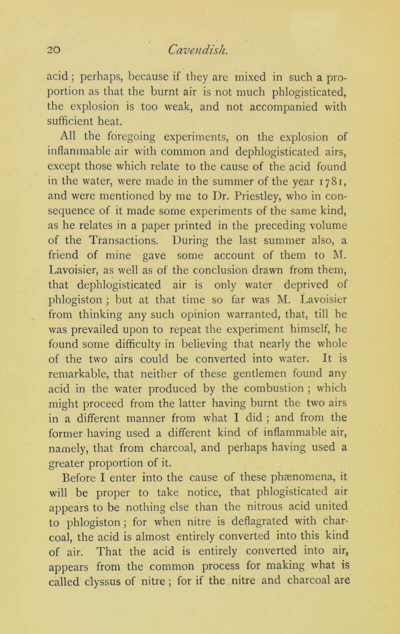 acid; perhaps, because if they are mixed in such a pro- portion as that the burnt air is not much phlogisticated, the explosion is too weak, and not accompanied with sufficient heat. All the foregoing experiments, on the explosion of inflammable air with common and dephlogisticated airs, except those which relate to the cause of the acid found in the water, were made in the summer of the year 1781, and were mentioned by me to Dr. Priestley, who in con- sequence of it made some experiments of the same kind, as he relates in a paper printed in the preceding volume of the Transactions. During the last summer also, a friend of mine gave some account of them to M. Lavoisier, as well as of the conclusion drawn from them, that dephlogisticated air is only water deprived of phlogiston ; but at that time so far was M. Lavoisier from thinking any such opinion warranted, that, till he was prevailed upon to repeat the experiment himself, he found some difficulty in believing that nearly the whole of the two airs could be converted into water. It is remarkable, that neither of these gentlemen found any acid in the water produced by the combustion ; which might proceed from the latter having burnt the two airs in a different manner from what I did ; and from the former having used a different kind of inflammable air, namely, that from charcoal, and perhaps having used a greater proportion of it. Before I enter into the cause of these phsenomena, it will be proper to take notice, that phlogisticated air appears to be nothing else than the nitrous acid united to phlogiston; for when nitre is deflagrated with char- coal, the acid is almost entirely converted into this kind of air. That the acid is entirely converted into air, appears from the common process for making what is called clyssus of nitre; for if the nitre and charcoal are