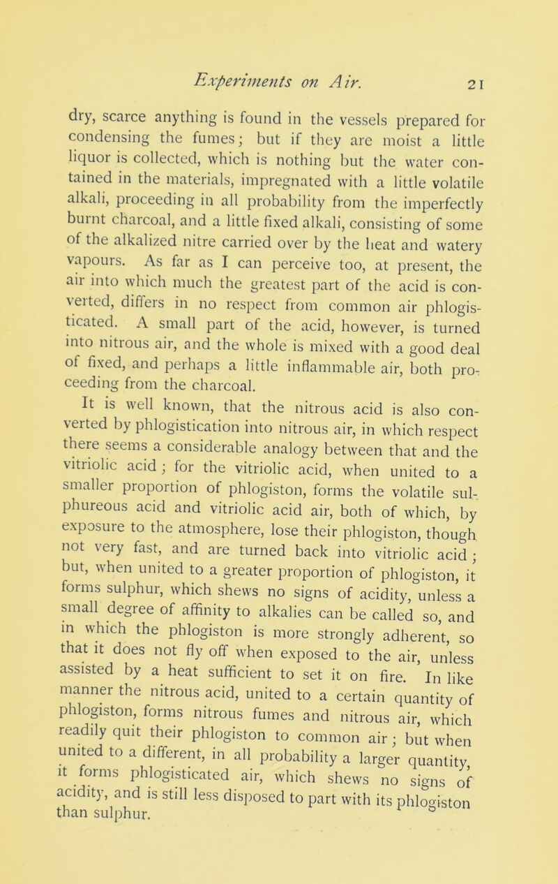 dry, scarce anything is found in the vessels prepared for condensing the fumes; but if they are moist a little liquor is collected, which is nothing but the water con- tained in the materials, impregnated with a little volatile alkali, proceeding in all probability from the imperfectly burnt charcoal, and a little fixed alkali, consisting of some of the alkalized nitre carried over by the heat and watery vapours. As far as I can perceive too, at present, the air into which much the greatest part of the acid is con- veited, differs in no respect from common air phlogis- ticated. A small part of the acid, however, is turned into nitious air, and the whole is mixed with a good deal of fixed, and perhaps a little inflammable air, both pro- ceeding from the charcoal. It is well known, that the nitrous acid is also con- verted by phlogistication into nitrous air, in which respect there seems a considerable analogy between that and the vitriolic acid ; for the vitriolic acid, when united to a smaller proportion of phlogiston, forms the volatile sul- phureous acid and vitriolic acid air, both of which, by exposure to the atmosphere, lose their phlogiston, though not very fast, and are turned back into vitriolic acid ; but, when united to a greater proportion of phlogiston, it forms sulphur, which shews no signs of acidity, unless a small degree of affinity to alkalies can be called so, and m which the phlogiston is more strongly adherent, so that it does not fly off when exposed to the air, unless assisted by a heat sufficient to set it on fire. ' In like manner the nitrous acid, united to a certain quantity of phlogiston, forms nitrous fumes and nitrous air, which readily quit their phlogiston to common air; but when united to a different, in all probability a larger quantity It forms phlogisticated air, which shews no signs of acidity, and is still less disposed to part with its phlogiston than sulphur.