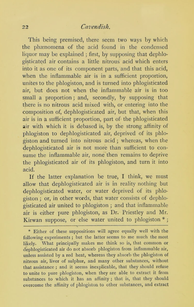 This being premised, there seem two ways by which the phrenomena of the acid found in the condensed liquor may be explained ; first, by supposing that dephlo- gisticated air contains a little nitrous acid which enters into it as one of its component parts, and that this acid, when the inflammable air is in a sufficient proportion, unites to the phlogiston, and is turned into phlogisticated air, but does not when the inflammable air is in too small a proportion; and, secondly, by supposing that there is no nitrous acid mixed with, or entering into the composition of, dephlogisticated air, but that, when this air is in a sufficient proportion, part of the phlogisticated air with which it is debased is, by the strong affinity of phlogiston to dephlogisticated air, deprived of its phlo- giston and turned into nitrous acid ; whereas, when the dephlogisticated air is not more than sufficient to con- sume the inflammable air, none then remains to deprive the phlogisticated air of its phlogiston, and turn it into acid. If the latter explanation be true, I think, we must allow that dephlogisticated air is in reality nothing but dephlogisticated water, or water deprived of its phlo- giston ; or, in other words, that water consists of dephlo- gisticated air united to phlogiston ; and that inflammable air is either pure phlogiston, as Dr. Priestley and Mr. Kirwan suppose, or else water united to phlogiston *; ^ — * Either of these suppositions will agree equally well with the following experiments ; but the latter seems to me much the most likely. What principally makes me think so is, that common or dephlogisticated air do not absorb phlogiston from inflammable air, unless assisted by a red heat, whereas they absorb the phlogiston of nitrous air, liver of sulphur, and many other substances, without that assistance ; and it seems inexplicable, that they should refuse to unite to pure phlogiston, when they are able to extract it from substances to which it has an affinity ; that is, that they should overcome the affinity of phlogiston to other substances, and extract