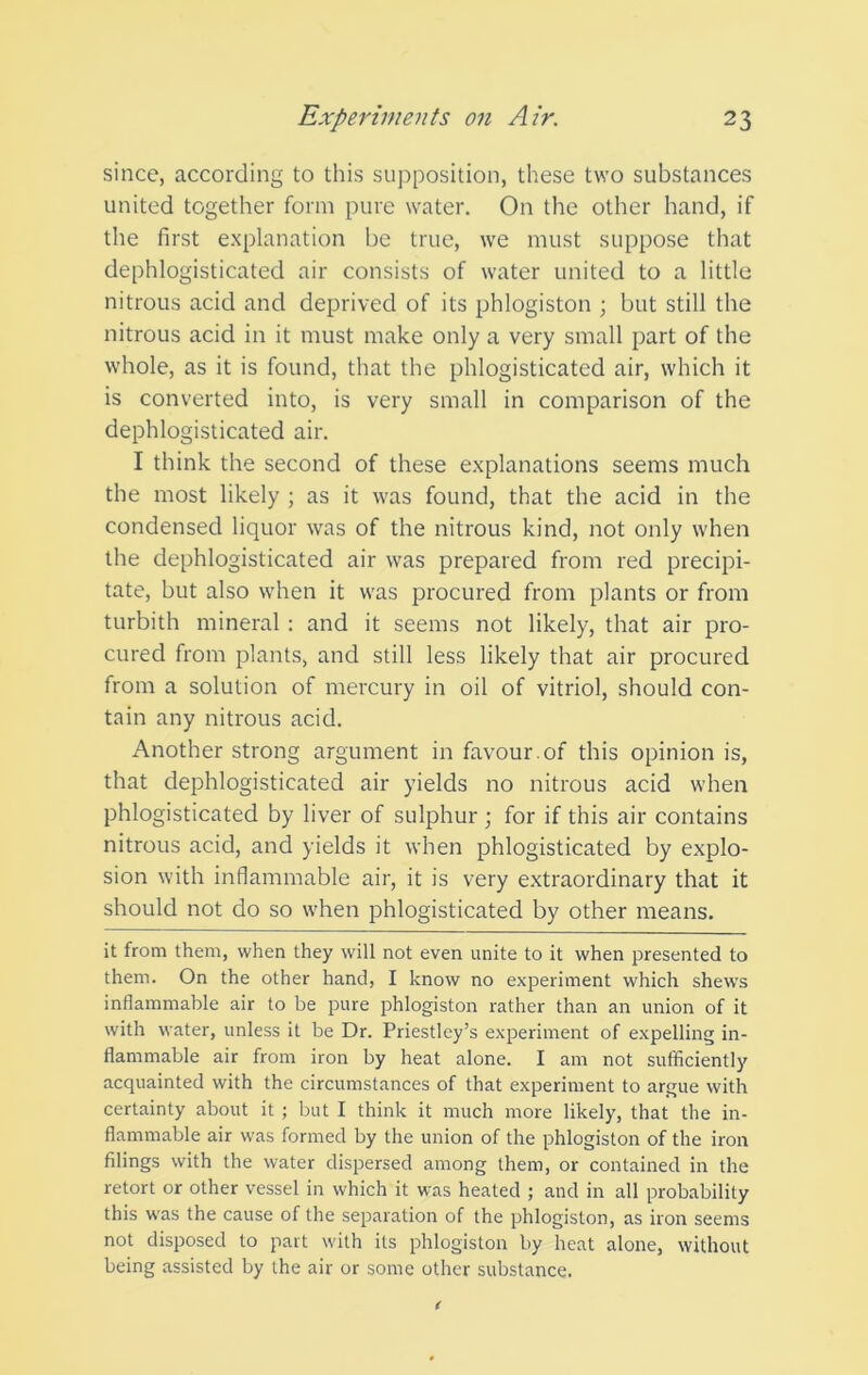 since, according to this supposition, these two substances united together form pure water. On the other hand, if the first explanation be true, we must suppose that dephlogisticated air consists of water united to a little nitrous acid and deprived of its phlogiston ; but still the nitrous acid in it must make only a very small part of the whole, as it is found, that the phlogisticated air, which it is converted into, is very small in comparison of the dephlogisticated air. I think the second of these explanations seems much the most likely ; as it was found, that the acid in the condensed liquor was of the nitrous kind, not only when the dephlogisticated air was prepared from red precipi- tate, but also when it was procured from plants or from turbith mineral : and it seems not likely, that air pro- cured from plants, and still less likely that air procured from a solution of mercury in oil of vitriol, should con- tain any nitrous acid. Another strong argument in favour .of this opinion is, that dephlogisticated air yields no nitrous acid when phlogisticated by liver of sulphur ; for if this air contains nitrous acid, and yields it when phlogisticated by explo- sion with inflammable air, it is very extraordinary that it should not do so when phlogisticated by other means. it from them, when they will not even unite to it when presented to them. On the other hand, I know no experiment which shews inflammable air to be pure phlogiston rather than an union of it with water, unless it be Dr. Priestley’s experiment of expelling in- flammable air from iron by heat alone. I am not sufficiently acquainted with the circumstances of that experiment to argue with certainty about it ; but I think it much more likely, that the in- flammable air was formed by the union of the phlogiston of the iron filings with the water dispersed among them, or contained in the retort or other vessel in which it was heated ; and in all probability this was the cause of the separation of the phlogiston, as iron seems not disposed to part with its phlogiston by heat alone, without being assisted by the air or some other substance.