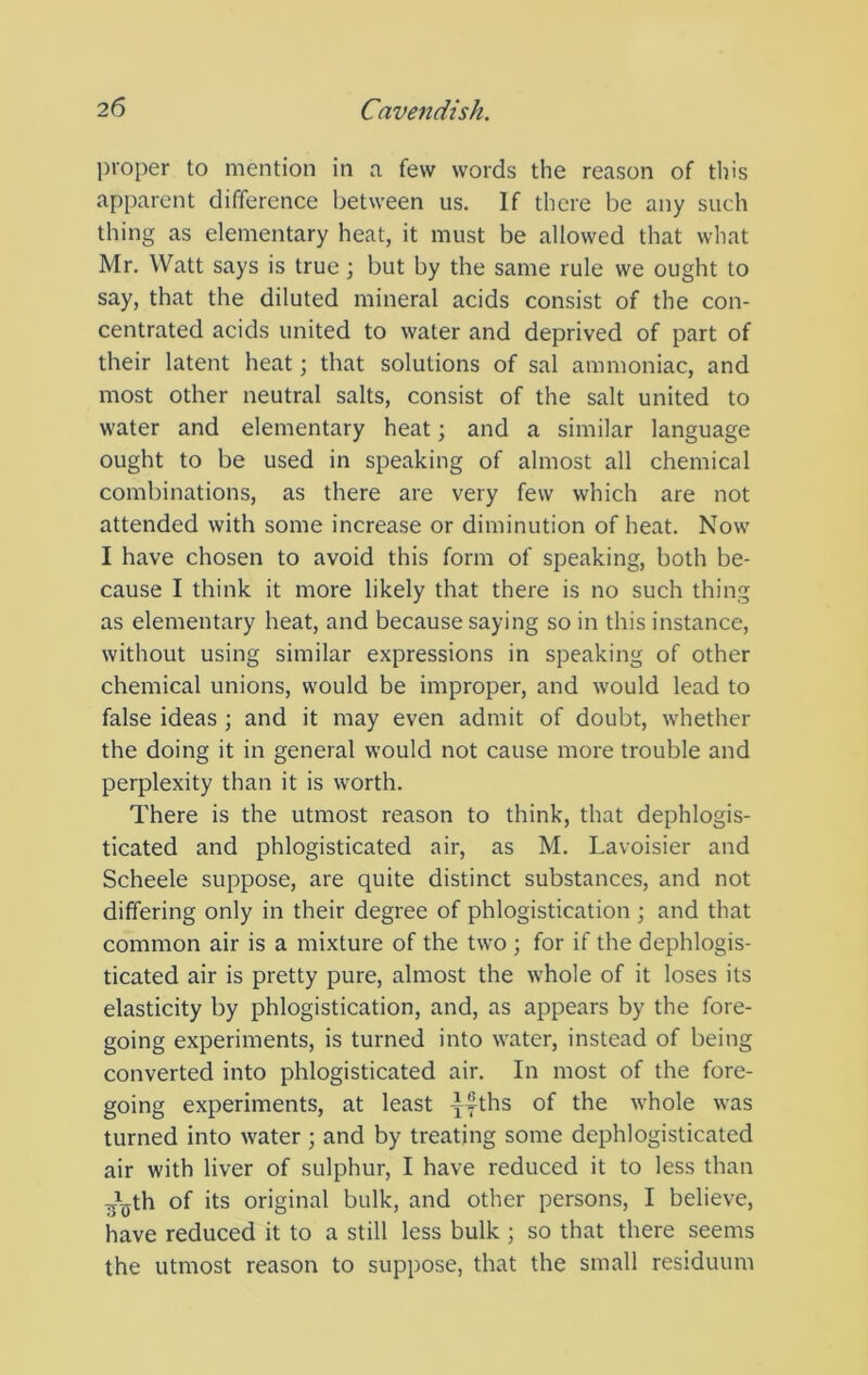 proper to mention in a few words the reason of this apparent difference between us. If there be any such thing as elementary heat, it must be allowed that what Mr. Watt says is true; but by the same rule we ought to say, that the diluted mineral acids consist of the con- centrated acids united to water and deprived of part of their latent heat; that solutions of sal ammoniac, and most other neutral salts, consist of the salt united to water and elementary heat; and a similar language ought to be used in speaking of almost all chemical combinations, as there are very few which are not attended with some increase or diminution of heat. Now I have chosen to avoid this form of speaking, both be- cause I think it more likely that there is no such thing as elementary heat, and because saying so in this instance, without using similar expressions in speaking of other chemical unions, would be improper, and would lead to false ideas; and it may even admit of doubt, whether the doing it in general would not cause more trouble and perplexity than it is worth. There is the utmost reason to think, that dephlogis- ticated and phlogisticated air, as M. Lavoisier and Scheele suppose, are quite distinct substances, and not differing only in their degree of phlogistication ; and that common air is a mixture of the two ; for if the dephlogis- ticated air is pretty pure, almost the wLole of it loses its elasticity by phlogistication, and, as appears by the fore- going experiments, is turned into water, instead of being converted into phlogisticated air. In most of the fore- going experiments, at least yyths of the whole was turned into water ; and by treating some dephlogisticated air with liver of sulphur, I have reduced it to less than ■j’iyth of its original bulk, and other persons, I believe, have reduced it to a still less bulk ; so that there seems the utmost reason to suppose, that the small residuum