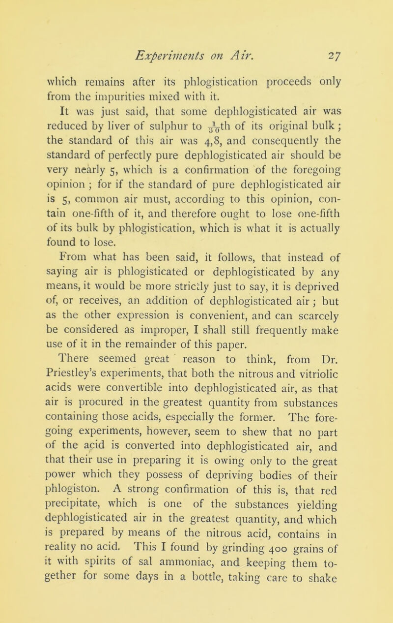 which remains after its phlogistication [)roceeds only from the impurities mixed with it. It was just said, that some dephlogisticated air was reduced by liver of sulphur to .j^^yth of its original bulk ; the standard of this air was 4,8, and consequently the standard of perfectly pure dephlogisticated air should be very nearly 5, which is a confirmation of the foregoing opinion ; for if the standard of pure dephlogisticated air is 5, common air must, according to this opinion, con- tain one-fifth of it, and therefore ought to lose one-fifth of its bulk by phlogistication, which is what it is actually found to lose. From what has been said, it follows, that instead of saying air is phlogisticated or dephlogisticated by any means, it would be more strictly just to say, it is deprived of, or receives, an addition of dephlogisticated air; but as the other expression is convenient, and can scarcely be considered as improper, I shall still frequently make use of it in the remainder of this paper. There seemed great reason to think, from Dr. Priestley’s experiments, that both the nitrous and vitriolic acids were convertible into dephlogisticated air, as that air is procured in the greatest quantity from substances containing those acids, especially the former. The fore- going experiments, however, seem to shew that no part of the acid is converted into dephlogisticated air, and that their use in preparing it is owing only to the great power which they possess of depriving bodies of their phlogiston. A strong confirmation of this is, that red precipitate, which is one of the substances yielding dephlogisticated air in the greatest quantity, and which is prepared by means of the nitrous acid, contains in reality no acid. This I found by grinding 400 grains of it with spirits of sal ammoniac, and keeping them to- gether for some days in a bottle, taking care to shake