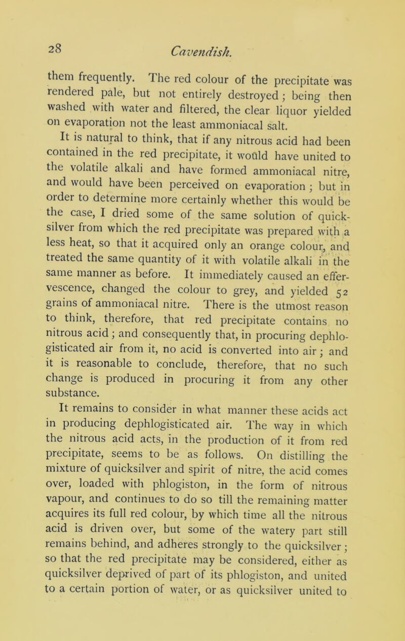 them frequently. The red colour of the precipitate was rendered pale, but not entirely destroyed; being then washed with water and filtered, the clear liquor yielded on evaporation not the least ammoniacal salt. It is natural to think, that if any nitrous acid had been contained in the red precipitate, it would have united to the volatile alkali and have formed ammoniacal nitre, and would have been perceived on evaporation ; but in order to determine more certainly whether this would be the case, I dried some of the same solution of quick- silver from which the red precipitate was prepared with a less heat, so that it acquired only an orange colour, and treated the same quantity of it with volatile alkali in the same manner as before. It immediately caused an effer- vescence, changed the colour to grey, and yielded 52 grains of ammoniacal nitre. There is the utmost reason to think, therefore, that red precipitate contains no nitrous acid ; and consequently that, in procuring dephlo- gisticated air from it, no acid is converted into air; and it is reasonable to conclude, therefore, that no such change is produced in procuring it from any other substance. It remains to consider in what manner these acids act in producing dephlogisticated air. The way in which the nitrous acid acts, in the production of it from red precipitate, seems to be as follows. On distilling the mixture of quicksilver and spirit of nitre, the acid comes over, loaded with phlogiston, in the form of nitrous vapour, and continues to do so till the remaining matter acquires its full red colour, by which time all the nitrous acid is driven over, but some of the watery part still remains behind, and adheres strongly to the quicksilver; so that the red precipitate may be considered, either as quicksilver deprived of part of its phlogiston, and united to a certain portion of water, or as quicksilver united to