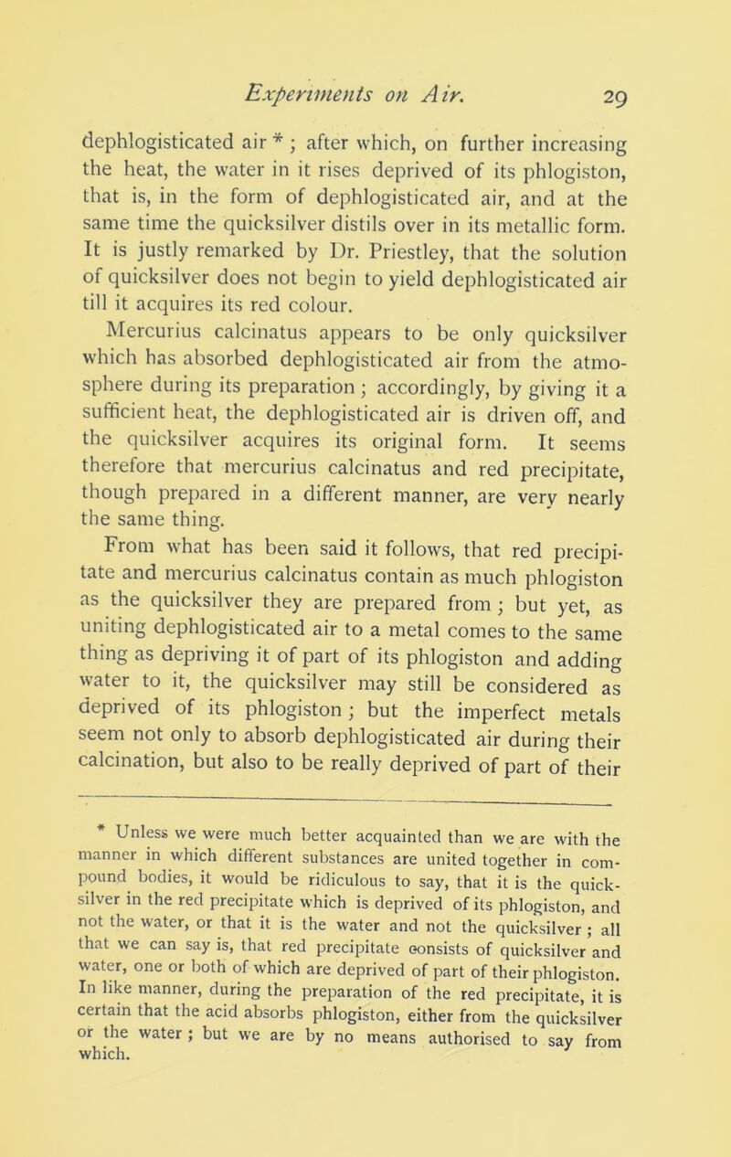 dephlogisticated air* ; after which, on further increasing the heat, the water in it rises deprived of its phlogiston, that is, in the form of dephlogisticated air, and at the same time the quicksilver distils over in its metallic form. It is justly remarked by Dr. Priestley, that the solution of quicksilver does not begin to yield dephlogisticated air till it acquires its red colour. Mercurius calcinatus appears to be only quicksilver which has absorbed dephlogisticated air from the atmo- sphere during its preparation ; accordingly, by giving it a sufficient heat, the dephlogisticated air is driven off, and the quicksilver acquires its original form. It seems therefore that mercurius calcinatus and red precipitate, though prepared in a different manner, are very nearly the same thing. From what has been said it follows, that red precipi- tate and mercurius calcinatus contain as much phlogiston as the quicksilver they are prepared from ; but yet, as uniting dephlogisticated air to a metal comes to the same thing as depriving it of part of its phlogiston and adding water to it, the quicksilver may still be considered as deprived of its phlogiston; but the imperfect metals seem not only to absorb dephlogisticated air during their calcination, but also to be really deprived of part of their * Unless we were much better acquainted than we are with the manner in which different substances are united together in com- pound bodies, it would be ridiculous to say, that it is the quick- silver in the red precipitate which is deprived of its phlogiston, and not the water, or that it is the water and not the quicksilver; all that we can say is, that red precipitate consists of quicksilver and water, one or both of which are deprived of part of their phlogiston. In like manner, during the preparation of the red precipitate, it is certain that the acid absorbs phlogiston, either from the quicksilver or the water ; but we are by no means authorised to say from which.