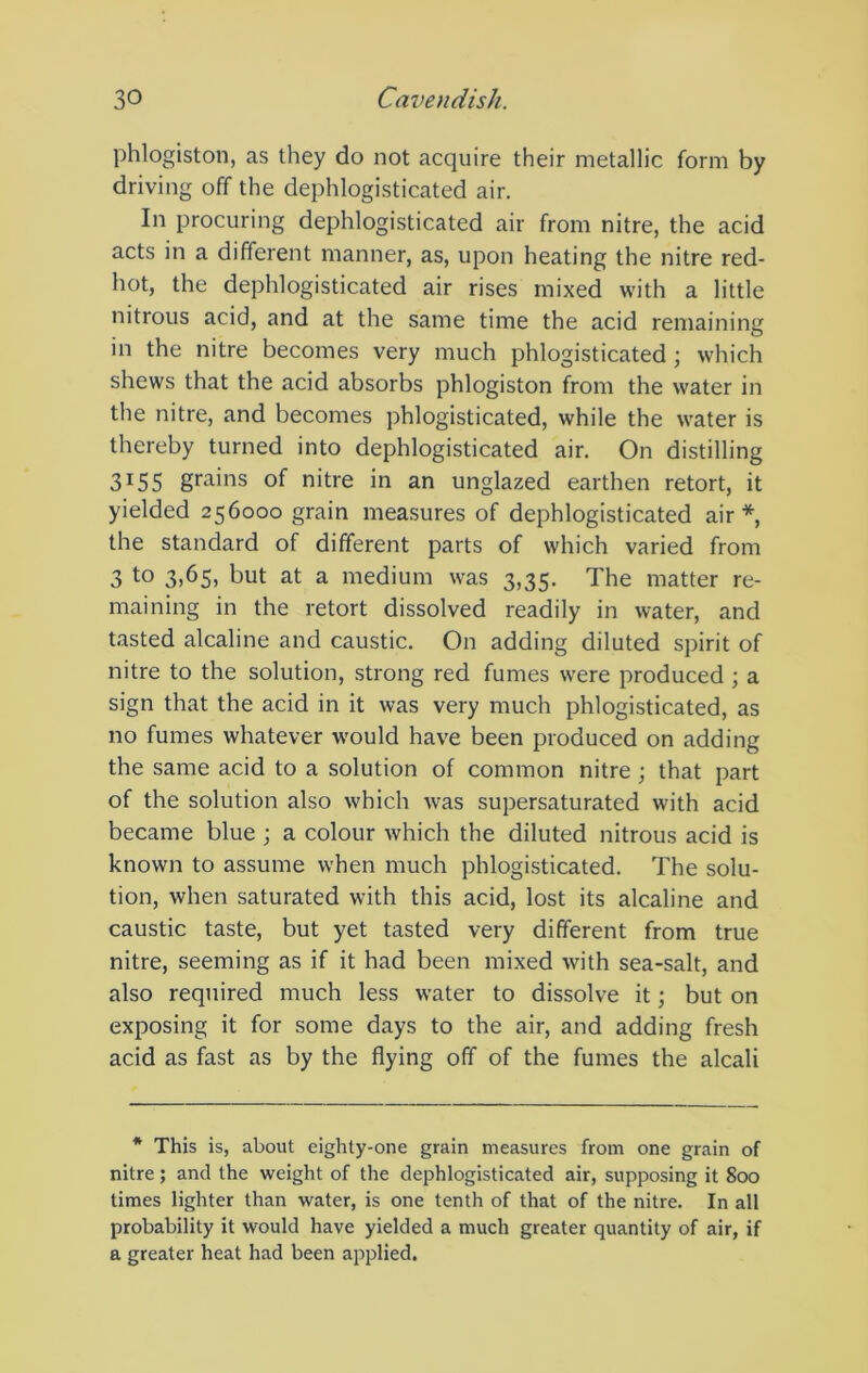 phlogiston, as they do not acquire their metallic form by driving off the dephlogisticated air. In procuring dephlogisticated air from nitre, the acid acts in a different manner, as, upon heating the nitre red- hot, the dephlogisticated air rises mixed with a little nitrous acid, and at the same time the acid remaining in the nitre becomes very much phlogisticated ; which shews that the acid absorbs phlogiston from the water in the nitre, and becomes phlogisticated, while the water is thereby turned into dephlogisticated air. On distilling 3^55 grains of nitre in an unglazed earthen retort, it yielded 256000 grain measures of dephlogisticated air* the standard of different parts of which varied from 3 to 3.6$) but at a medium was 3,35. The matter re- maining in the retort dissolved readily in water, and tasted alcaline and caustic. On adding diluted spirit of nitre to the solution, strong red fumes were produced ; a sign that the acid in it was very much phlogisticated, as no fumes whatever would have been produced on adding the same acid to a solution of common nitre; that part of the solution also which was supersaturated with acid became blue; a colour which the diluted nitrous acid is known to assume when much phlogisticated. The solu- tion, when saturated with this acid, lost its alcaline and caustic taste, but yet tasted very different from true nitre, seeming as if it had been mixed with sea-salt, and also required much less water to dissolve it; but on exposing it for some days to the air, and adding fresh acid as fast as by the flying off of the fumes the alcali * This is, about eighty-one grain measures from one grain of nitre; and the weight of the dephlogisticated air, supposing it 800 times lighter than water, is one tenth of that of the nitre. In all probability it would have yielded a much greater quantity of air, if a greater heat had been applied.