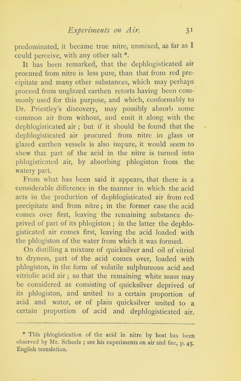 predominated, it became true nitre, unmixed, as far as I could perceive, with any other salt *. It has been remarked, that the dephlogisticated air procured from nitre is less pure, than that from red pre- cipitate and many other substances, which may perhaps proceed from unglazed earthen retorts having been com- monly used for this purpose, and which, conformably to Dr. Priestley’s discovery, may possibly absorb some common air from without, and emit it along with the dephlogisticated air; but if it should be found that the dephlogisticated air procured from nitre in glass or glazed earthen vessels is also impure, it would seem to shew that part of the acid in the nitre is turned into phlogisticated air, by absorbing phlogiston from the watery part. From what has been said it appears, that there is a considerable difference in the manner in which the acid acts in the production of dephlogisticated air from red precipitate and from nitre; in the former case the acid comes over first, leaving the remaining substance de- prived of part of its phlogiston ; in the latter the dephlo- gisticated air comes first, leaving the acid loaded with the phlogiston of the water from which it was formed. On distilling a mixture of quicksilver and oil of vitriol to dryness, part of the acid comes over, loaded with phlogiston, in the form of volatile sulphureous acid and vitriolic acid air; so that the remaining white mass may be considered as consisting of quicksilver deprived of its phlogiston, and united to a certain proportion of acid and water, or of plain quicksilver united to a certain proportion of acid and dephlogisticated air. * This phlogistication of the acid in nitre by heat has been observed by Mr. Scheele ; see his experiments on air and fire, p. 45. English translation.