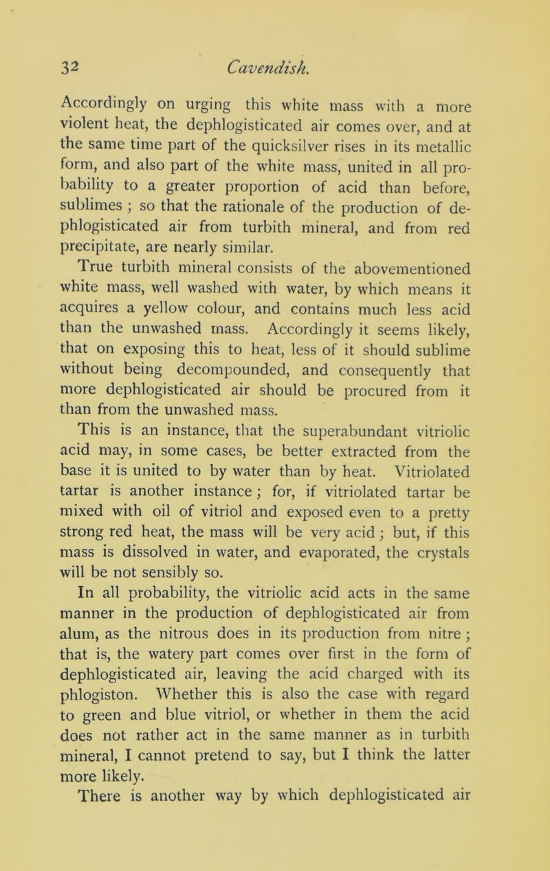 Accordingly on urging this white mass with a more violent heat, the dephlogisticated air comes over, and at the same time part of the quicksilver rises in its metallic form, and also part of the white mass, united in all pro- bability to a greater proportion of acid than before, sublimes ; so that the rationale of the production of de- phlogisticated air from turbith mineral, and from red precipitate, are nearly similar. True turbith mineral consists of the abovementioned white mass, well washed with water, by which means it acquires a yellow colour, and contains much less acid than the unwashed mass. Accordingly it seems likely, that on exposing this to heat, less of it should sublime without being decompounded, and consequently that more dephlogisticated air should be procured from it than from the unwashed mass. This is an instance, that the superabundant vitriolic acid may, in some cases, be better extracted from the base it is united to by water than by heat. Vitriolated tartar is another instance; for, if vitriolated tartar be mixed with oil of vitriol and exposed even to a pretty strong red heat, the mass will be very acid; but, if this mass is dissolved in w^ater, and evaporated, the crystals will be not sensibly so. In all probability, the vitriolic acid acts in the same manner in the production of dephlogisticated air from alum, as the nitrous does in its production from nitre ; that is, the watery part comes over first in the form of dephlogisticated air, leaving the acid charged with its phlogiston. Whether this is also the case with regard to green and blue vitriol, or whether in them the acid does not rather act in the same manner as in turbith mineral, I cannot pretend to say, but I think the latter more likely. There is another way by which dephlogisticated air