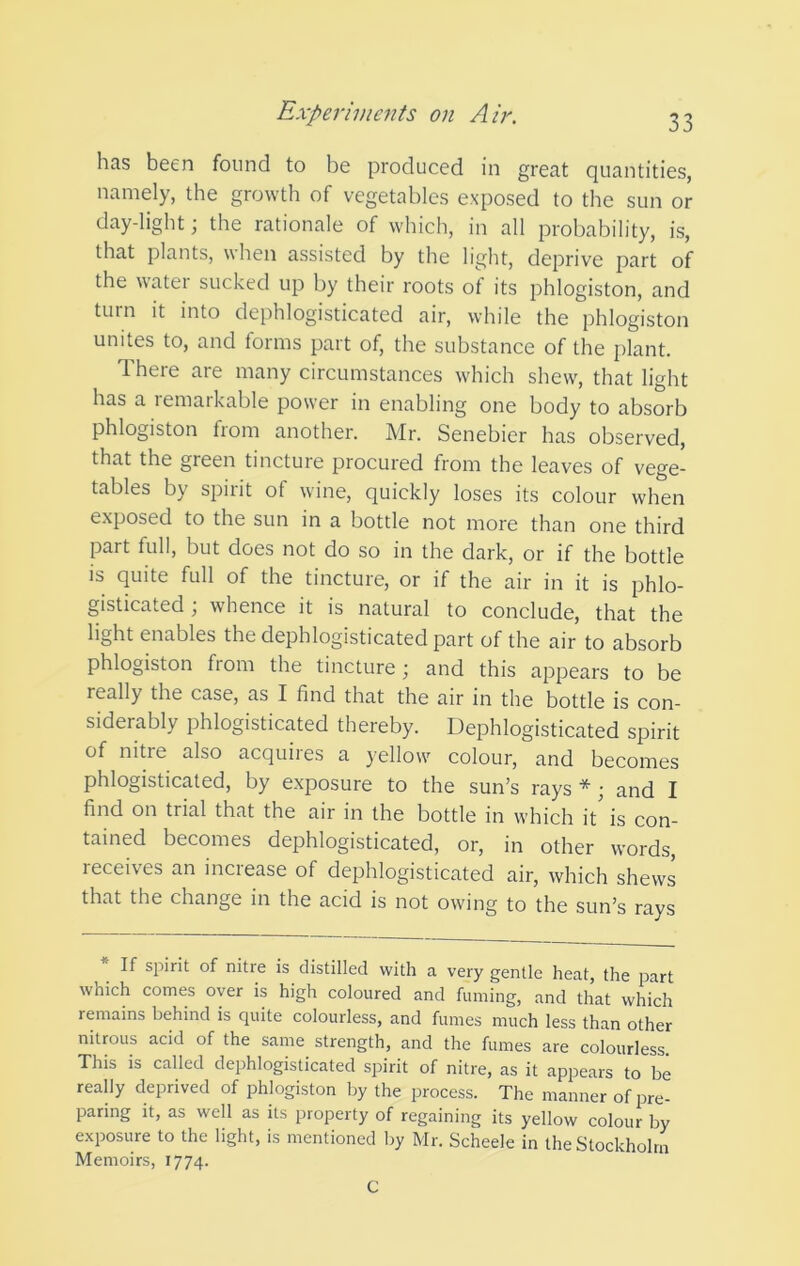 has been found to be produced in great quantities, namely, the growth of vegetables exposed to the sun or day-light; the rationale of which, in all probability, is, that plants, when assisted by the light, deprive part of the watei sucked up by their roots ot its phlogiston, and turn it into dephlogisticated air, while the phlogiston unites to, and forms part of, the substance of the plant. There are many circumstances which shew, that light has a remarkable power in enabling one body to absorb phlogiston from another. Mr. Senebier has observed, that the green tincture procured from the leaves of vege- tables by spirit of wine, quickly loses its colour when exposed to the sun in a bottle not more than one third part full, but does not do so in the dark, or if the bottle is quite full of the tincture, or if the air in it is phlo- gisticated; whence it is natural to conclude, that the light enables the dephlogisticated part of the air to absorb phlogiston from the tincture; and this appears to be really the case, as I find that the air in the bottle is con- siderably phlogisticated thereby. Dephlogisticated spirit of nitre also acquires a yellow colour, and becomes phlogisticated, by exposure to the sun’s rays*; and I find on trial that the air in the bottle in which it is con- tained becomes dephlogisticated, or, in other words, receives an increase of dephlogisticated air, which shews that the change in the acid is not owing to the sun’s rays If spirit of nitre is distilled with a very gentle heat, the part which comes over is high coloured and fuming, and that which remains behind is quite colourless, and fumes much less than other nitrous acid of the same strength, and the fumes are colourless. This is called dephlogisticated spirit of nitre, as it appears to be really deprived of phlogiston by the process. The manner of i^re- panng it, as well as its property of regaining its yellow colour by exposure to the light, is mentioned liy Mr. Scheele in the Stockholm Memoirs, 1774. C