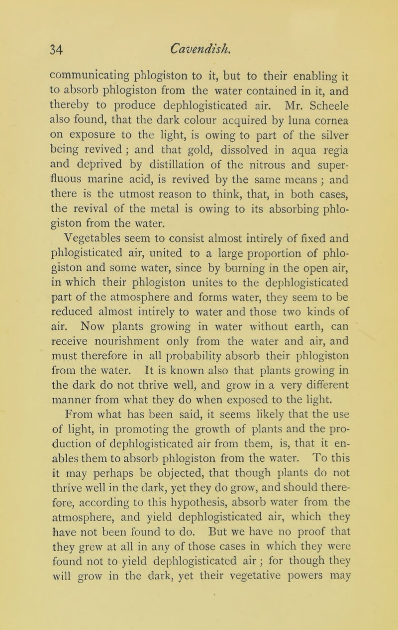 communicating phlogiston to it, but to their enabling it to absorb phlogiston from the water contained in it, and thereby to produce dephlogisticated air. Mr. Scheele also found, that the dark colour acquired by luna cornea on exposure to the light, is owing to part of the silver being revived ; and that gold, dissolved in aqua regia and deprived by distillation of the nitrous and super- fluous marine acid, is revived by the same means ; and there is the utmost reason to think, that, in both cases, the revival of the metal is owing to its absorbing phlo- giston from the water. Vegetables seem to consist almost intirely of fixed and phlogisticated air, united to a large proportion of phlo- giston and some water, since by burning in the open air, in which their phlogiston unites to the dephlogisticated part of the atmosphere and forms water, they seem to be reduced almost intirely to water and those two kinds of air. Now plants growing in water without earth, can receive nourishment only from the water and air, and must therefore in all probability absorb their phlogiston from the water. It is known also that plants growing in the dark do not thrive well, and grow in a very different manner from what they do when exposed to the light. From what has been said, it seems likely that the use of light, in promoting the growth of plants and the pro- duction of dephlogisticated air from them, is, that it en- ables them to absorb phlogiston from the water. To this it may perhaps be objected, that though plants do not thrive well in the dark, yet they do grow, and should there- fore, according to this hypothesis, absorb water from the atmosphere, and yield dephlogisticated air, which they have not been found to do. But we have no proof that they grew at all in any of those cases in which they were found not to yield dephlogisticated air; for though they will grow in the dark, yet their vegetative powers may