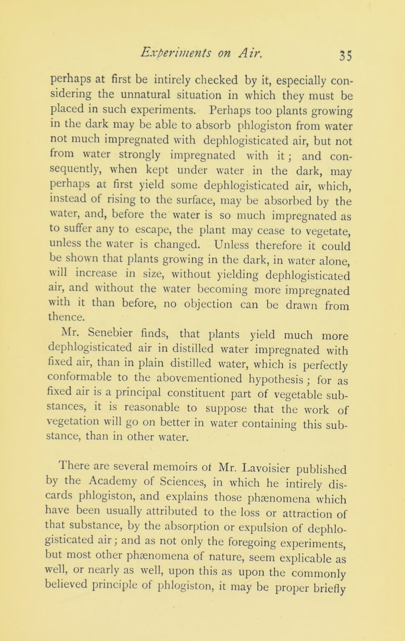 perhaps at first be intirely checked by it, especially con- sidering the unnatural situation in which they must be placed in such experiments. Perhaps too plants growing in the dark may be able to absorb phlogiston from water not much impregnated with dephlogisticated air, but not from water strongly impregnated with it; and con- sequently, when kept under water in the dark, may perhaps at first yield some dephlogisticated air, which, instead of rising to the surface, may be absorbed by the water, and, before the water is so much impregnated as to suffer any to escape, the plant may cease to vegetate, unless the water is changed. Unless therefore it could be shown that plants growing in the dark, in water alone, will increase in size, without yielding dephlogisticated air, and without the water becoming more impregnated with it than before, no objection can be drawn from thence. Mr. Senebier finds, that plants yield much more dephlogisticated air in distilled water impregnated with fixed air, than in plain distilled water, which is perfectly conformable to the abovementioned hypothesis ; for as fi.xed air is a principal constituent part of vegetable sub- stances, it is reasonable to suppose that the work of vegetation will go on better in water containing this sub- stance, than in other water. There are several memoirs of Mr. Lavoisier published by the Academy of Sciences, in which he intirely dis- cards phlogiston, and explains those phasnomena which have been usually attributed to the loss or attraction of that substance, by the absorption or expulsion of dephlo- gisticated air j and as not only the foregoing experiments, but most other phtenomena of nature, seem explicable as well, or nearly as well, upon this as upon the commonly believed principle of phlogiston, it may be proper briefly