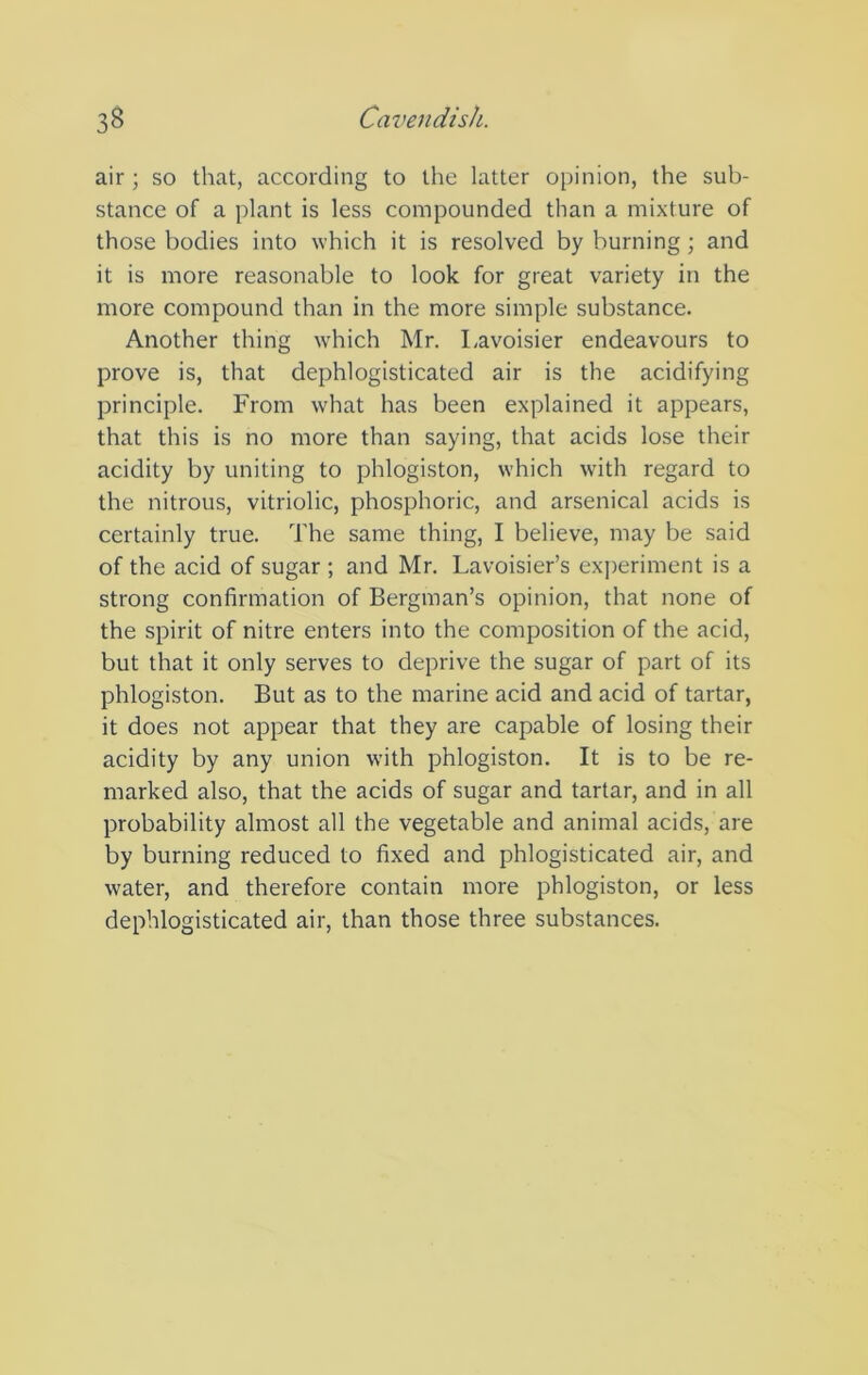 air ; so that, according to the latter opinion, the sub- stance of a plant is less compounded than a mixture of those bodies into which it is resolved by burning; and it is more reasonable to look for great variety in the more compound than in the more simple substance. Another thing which Mr. l.avoisier endeavours to prove is, that dephlogisticated air is the acidifying principle. From what has been explained it appears, that this is no more than saying, that acids lose their acidity by uniting to phlogiston, which with regard to the nitrous, vitriolic, phosphoric, and arsenical acids is certainly true. The same thing, I believe, may be said of the acid of sugar ; and Mr. Lavoisier’s experiment is a strong confirmation of Bergman’s opinion, that none of the spirit of nitre enters into the composition of the acid, but that it only serves to deprive the sugar of part of its phlogiston. But as to the marine acid and acid of tartar, it does not appear that they are capable of losing their acidity by any union with phlogiston. It is to be re- marked also, that the acids of sugar and tartar, and in all probability almost all the vegetable and animal acids, are by burning reduced to fixed and phlogisticated air, and water, and therefore contain more phlogiston, or less dephlogisticated air, than those three substances.