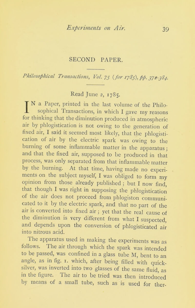 SECOND PAPER. Philosophical Transactions, Vol. 75 {for 1783), pp. 378-3S4. Read June 2, 1785. IN a Paper, printed in the last volume of the Philo- sophical 1 ransactions, in which I gave my reasons for thinking that the diminution produced in atmospheric air by phlogistication is not owing to the generation of fixed air, I said it seemed most likely, that the phlogisti- cation of air by the electric spark was owing to the burning of some inflammable matter in the apparatus; and that the fixed air, supposed to be produced in that process, was only separated from that inflammable matter by the burning. .A.t that time, having made no experi- ments on the subject myself, I was obliged to form my opinion from those already published ; but I now find, that though I was right in supposing the phlogistication of the air does not proceed from phlogiston communi- cated to it by the electric spark, and that no part of the air is converted into fixed air; yet that the real cause of the diminution is very different from what I suspected, and depends upon the conversion of phlogisticated air into nitrous acid. The apparatus used in making the experiments was as follows. The air through which the spark was intended to be passed, was confined in a glass tube M, bent to an angle, as in fig. i. which, after being filled with quick- silver, was inverted into two glasses of the same fluid, as in the figure. The air to be tried was then introduced by means of a small tube, such as is used for ther-