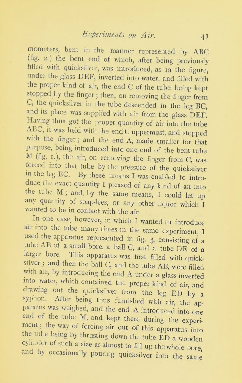 niometers, bent in the manner represented by ABC (fig. 2.) the bent end of which, after being previously filled with quicksilver, was introduced, as in the figure, under the glass DEF, inverted into water, and filled with the proper kind of air, the end C of the tube being kept stopped by the finger; then, on removing the finger from C, the quicksilver in the tube descended in the leg BC, and Its place was supplied with air from the glass DEF.’ Having thus got the proper quantity of air into the tube ABC, it was held with the end C uppermost, and stopped with the finger; and the end A, made smaller for that purpose, being introduced into one end of the bent tube M (fig. I.), the air, on removing the finger from C, was forced into that tube by the pressure of the quicksilver m the leg BC. By these means I was enabled to intro- duce the exact quantity I pleased of any kind of air into the tube M; and, by the same means, I could let up any quantity of soap-lees, or any other liquor which I wanted to be in contact with the air. In one case, however, in which I wanted to introduce air into the tube many times in the same experiment 1 used the apparatus represented in fig. 3. consisting of a tube AB of a .small bore, a ball C, and a tube DE of a larger bore. This apparatus was first filled with quick- silver ; and then the ball C, and the tube AB, were filled with air, by introducing the end A under a glass inverted into water, which contained the proper kind of air, and drawing out the quicksilver from the leg ED by a syphon. After being thus furnished with air, the ap- paratus was weighed, and the end A introduced into one end of the tube M, and kept there during the experi- ment; the way of forcing air out of this apparatus into the tube being by thrusting down the tube ED a wooden cylinder of such a size as almost to fill up the whole bore and by occasionally pouring quicksilver into the same