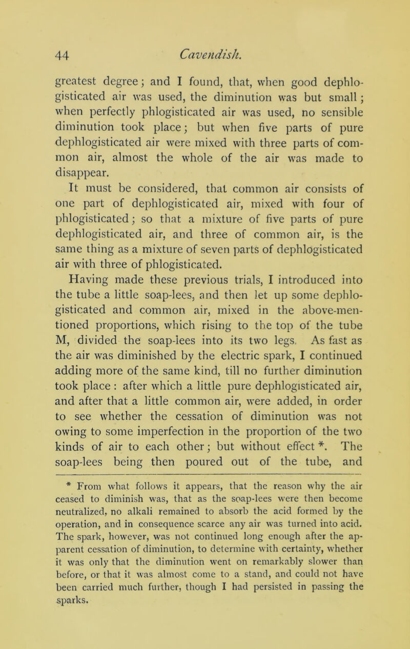 greatest degree; and I found, that, when good dephlo- gisticated air was used, the diminution was but small; when perfectly phlogisticated air was used, no sensible diminution took place; but when five parts of pure dephlogisticated air were mixed with three parts of com- mon air, almost the whole of the air was made to disappear. It must be considered, that common air consists of one part of dephlogisticated air, mixed with four of phlogisticated; so that a mixture of five parts of pure dephlogisticated air, and three of common air, is the same thing as a mixture of seven parts of dephlogisticated air with three of phlogisticated. Having made these previous trials, I introduced into the tube a little soap-lees, and then let up some dephlo- gisticated and common air, mixed in the above-men- tioned proportions, which rising to the top of the tube M, divided the soap-lees into its two legs. As fast as the air was diminished by the electric spark, I continued adding more of the same kind, till no further diminution took place : after which a little pure dephlogisticated air, and after that a little common air, were added, in order to see whether the cessation of diminution was not owing to some imperfection in the proportion of the two kinds of air to each other; but without effect *. The soap-lees being then poured out of the tube, and * From what follows it appears, that the reason why the air ceased to diminish was, that as the soap-lees were then become neutralized, no alkali remained to absorb the acid formed by the operation, and in consequence scarce any air was turned into acid. The spark, however, was not continued long enough after the ap- parent cessation of diminution, to determine with certainty, whether it was only that the diminution went on remarkably slower than before, or that it was almost come to a stand, and could not have been carried much further, though I had persisted in passing the sparks.