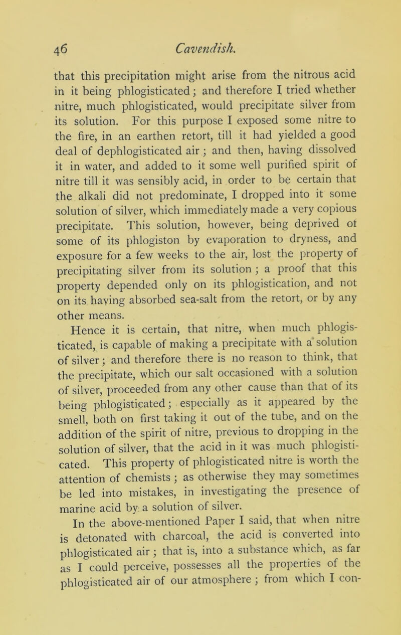 that this precipitation might arise from the nitrous acid in it being phlogisticated; and therefore I tried whether nitre, much phlogisticated, would precipitate silver from its solution. For this purpose I exposed some nitre to the fire, in an earthen retort, till it had yielded a good deal of dephlogisticated air; and then, having dissolved it in water, and added to it some well purified spirit of nitre till it was sensibly acid, in order to be certain that the alkali did not predominate, I dropped into it some solution of silver, which immediately made a very copious precipitate. This solution, however, being deprived ot some of its phlogiston by evaporation to dryness, and exposure for a few weeks to the air, lost the property of precipitating silver from its solution ; a proof that this property depended only on its phlogistication, and not on its having absorbed sea-salt from the retort, or by any other means. Hence it is certain, that nitre, when much phlogis- ticated, is capable of making a precipitate with a'solution of silver; and therefore there is no reason to think, that the precipitate, which our salt occasioned with a solution of silver, proceeded from any other cause than that of its being phlogisticated; especially as it appeared by the smell, both on first taking it out of the tube, and on the addition of the spirit of nitre, previous to dropping in the solution of silver, that the acid in it was much phlogisti- cated. This property of phlogisticated nitre is worth the attention of chemists ; as otherwise they may sometimes be led into mistakes, in investigating the presence of marine acid by a solution of silver. In the above-mentioned Paper I said, that when nitre is detonated with charcoal, the acid is converted into phlogisticated air ; that is, into a substance which, as far as I could perceive, possesses all the properties of the phlogisticated air of our atmosphere ; from which I con-