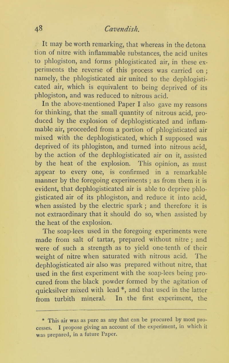It may be worth remarking, that whereas in the detona tion of nitre with inflammable substances, the acid unites to phlogiston, and forms phlogisticated air, in these ex- periments the reverse of this process was carried on ; namely, the phlogisticated air united to the dephlogisti- cated air, which is equivalent to being deprived of its phlogiston, and was reduced to nitrous acid. In the above-mentioned Paper I also gave my reasons for thinking, that the small quantity of nitrous acid, pro- duced by the explosion of dephlogisticated and inflam- mable air, proceeded from a portion of phlogisticated air mixed with the dephlogisticated, which I supposed was deprived of its phlogiston, and turned into nitrous acid, by the action of the dephlogisticated air on it, assisted by the heat of the explosion. This opinion, as must appear to every one, is confirmed in a remarkable manner by the foregoing experiments ; as from them it is evident, that dephlogisticated air is able to deprive phlo- gisticated air of its phlogiston, and reduce it into acid, when assisted by the electric spark ; and therefore it is not extraordinary that it should do so, when assisted by the heat of the explosion. The soap-lees used in the foregoing experiments were made from salt of tartar, prepared without nitre ; and were of such a strength as to yield one-tenth of their weight of nitre when saturated with nitrous acid. The dephlogisticated air also was prepared without nitre, that used in the first experiment with the soap-lees being pro- cured from the black powder formed by the agitation of quicksilver mixed with lead *, and that used in the latter from turbith mineral. In the first experiment, the * This air was as pure as any that can be procured by most pro- cesses. I propose giving an account of the experiment, in which it was prepared, in a future Paper.