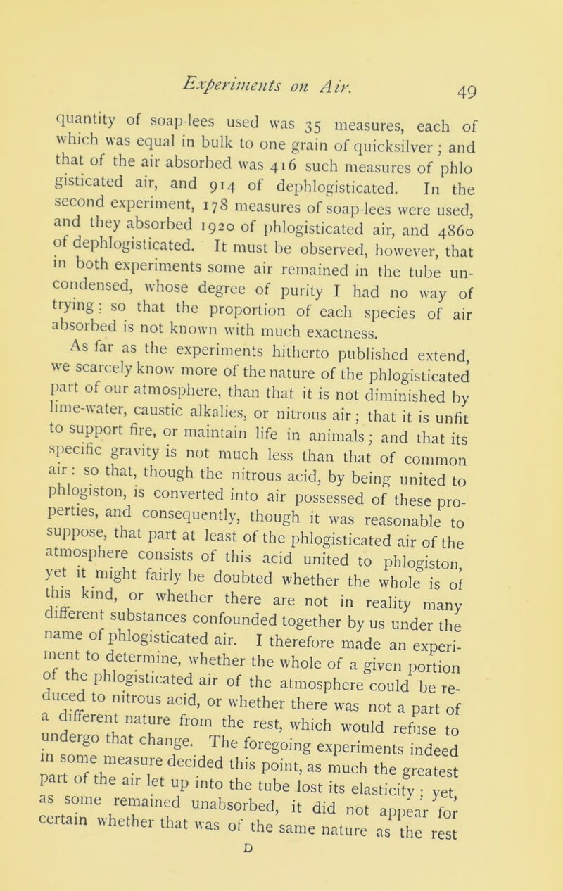 quantity of soap-lees used was 35 measures, each of which was equal in bulk to one grain of quicksilver; and that of the air absorbed was 416 such measures of phlo gisticated air, and 914 of dephlogisticated. In the second experiment, 178 measures of soap-lees were used, and they absorbed 1920 of phlogisticated air, and 4860 of dephlogisticated. It must be observed, however, that m both experiments some air remained in the tube un- condensed, whose degree of purity I had no way of trying. so that the proportion of each species of air absorbed is not known with much exactness. As far as the experiments hitherto published extend, we scarcely know more of the nature of the phlogisticated part of our atmosphere, than that it is not diminished by ime-water, caustic alkalies, or nitrous air; that it is unfit to support fire, or maintain life in animals; and that its specific gravity is not much less than that of common air: so that, though the nitrous acid, by being united to phlogiston, IS converted into air possessed of these pro- perties, and consequently, though it was reasonable to suppose, that part at least of the phlogisticated air of the atmosphere consists of this acid united to phlogiston yet It might fairly be doubted whether the whole is of th^ kind, or whether there are not in reality many different substances confounded together by us under the name of phlogisticated air. I therefore made an experi- ment to determine, whether the whole of a given portion of the phlogisticated air of the atmosphere could be re- duced to nitrous acid, or whether there was not a part of a different nature from the rest, which would refuse to k^son^^ ^ change. The foregoing experiments indeed in some measure decided this point, as much the greatest part of the a,r let up into the tube lost its elasticity ; ye as some remained unabsorbed, it did not appLr foi certain whether that was of the same nature as^the rest D