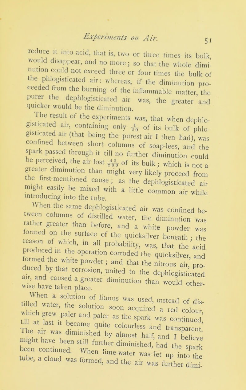 reduc^e it into acid, that is, two or three limes its bulk would disapjiear, and no more; so that the whole dimi- nution could not exceed three or four times the bulk of the phlogisticated air: whereas, if the diminution pro- ceeded from the burning of the inflammable matter the purer the dephlogisticated air was, the greater ’and quickei would be the diminution. 1 he result of the experiments was, that when dephlo- gisticated air, containing only of its bulk of phlo- gisticated air (that being the purest air I then had) was confined between short columns of soap-lees, and the spark passed through it till no further diminution could be perceived, the air lost of its bulk; which is not a greater diminution than might very likely proceed from the first-mentioned cause; as the dephlogisticated air might easily be mixed with a little common air while introducing into the tube. When the same dephlogisticated air was conlined be- ureen columns of distilled water, the diminution was rather greater than before, and a white powder was formed on the surface of the quicksilver beneath : the reason of which, m all probability, was, that the acid produced in the operation corroded the quicksilver, and formed the white powder; and that the nitrous air, pro- ced by that corrosion, united to the dephlogisticated air, and caused a greater diminution than would other- Wise have taken place. ocner tilled water, the solution soon acquired a red colour dll at last It became quite colourless and transparent The air was diminished by almost half, and I Llieve might have been still further diminished, had the spart been continued. When lime-water was let up into fhe tube, a cloud was formed, and the air was furdter dimi-