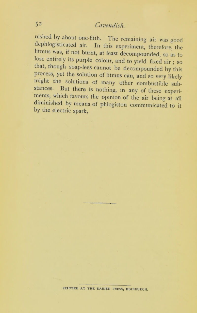 nished by about one-fifth. The remaining air was good dephlogisticated air. In this experiment, therefore, the litmus was, if not burnt, at least decompounded, so as to lose entirely its purple colour, and to yield fixed air; so that, though soap-lees cannot be decompounded by this process, yet the solution of litmus can, and so very likely might the solutions of many other combustible sub- stances. But there is nothing, in any of these experi- ments, which favours the opinion of the air being at all diminished by means of phlogiston communicated to it by the electric spark. ?RINTEl) AT THE DARIEN PRESS, EDINBURCH.