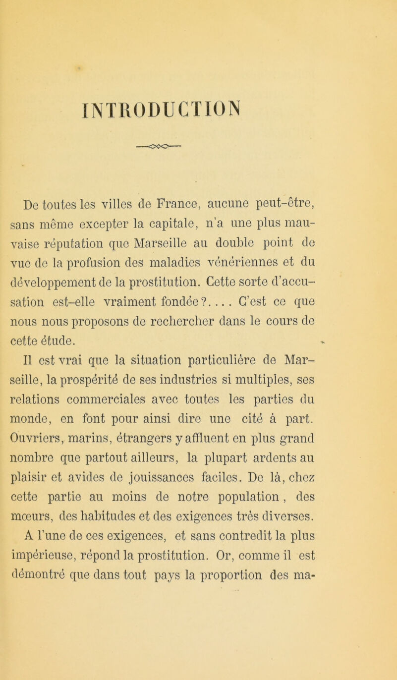 INTRODUCTION De toutes les villes de France, aucune peut-être, sans même excepter la capitale, n’a une plus mau- vaise réputation que Marseille au double point de vue de la profusion des maladies vénériennes et du développement de la prostitution. Cette sorte d’accu- sation est-elle vraiment fondée ?.... C’est ce que nous nous proposons de rechercher dans le cours de cette étude. Il est vrai que la situation particulière de Mar- seille, la prospérité de ses industries si multiples, ses relations commerciales avec toutes les parties du monde, en font pour ainsi dire une cité à part. Ouvriers, marins, étrangers y affluent en plus grand nombre que partout ailleurs, la plupart ardents au plaisir et avides de jouissances faciles. De là, chez cette partie au moins de notre population, des mœurs, des habitudes et des exigences très diverses. A l’une de ces exigences, et sans contredit la plus impérieuse, répond la prostitution. Or, comme il est démontré que dans tout pays la proportion des ma-