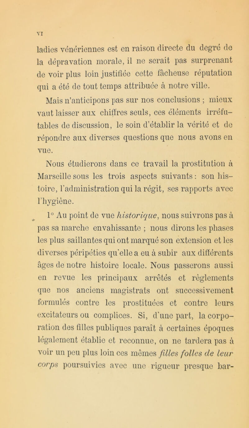 ladies vénériennes est en raison directe du degré de la dépravation morale, il ne serait pas surprenant de voir plus loin justifiée cette fâcheuse réputation qui a été de tout temps attribuée à notre ville. Mais n’anticipons pas sur nos conclusions ; mieux vaut laisser aux chiffres seuls, ces éléments irréfu- tables de discussion, le soin d’établir la vérité et de répondre aux diverses questions que nous avons en vue. Nous étudierons dans ce travail la prostitution à Marseille sous les trois aspects suivants : son his- toire, l’administration qui la régit, ses rapports avec l’hygiène. 1° Au point de vue historique, nous suivrons pas à pas sa marche envahissante ; nous dirons les phases les plus saillantes qui ont marqué son extension et les diverses péripéties qu’elle a eu à subir aux différents âges de notre histoire locale. Nous passerons aussi en revue les principaux arrêtés et règlements que nos anciens magistrats ont successivement formulés contre les prostituées et contre leurs excitateurs ou complices. Si, d’une part, la corpo- ration des filles publiques paraît à certaines époques légalement établie et reconnue, on ne tardera pas à voir un peu plus loin ces mêmes filles folles de leur corps poursuivies avec une rigueur presque bar-