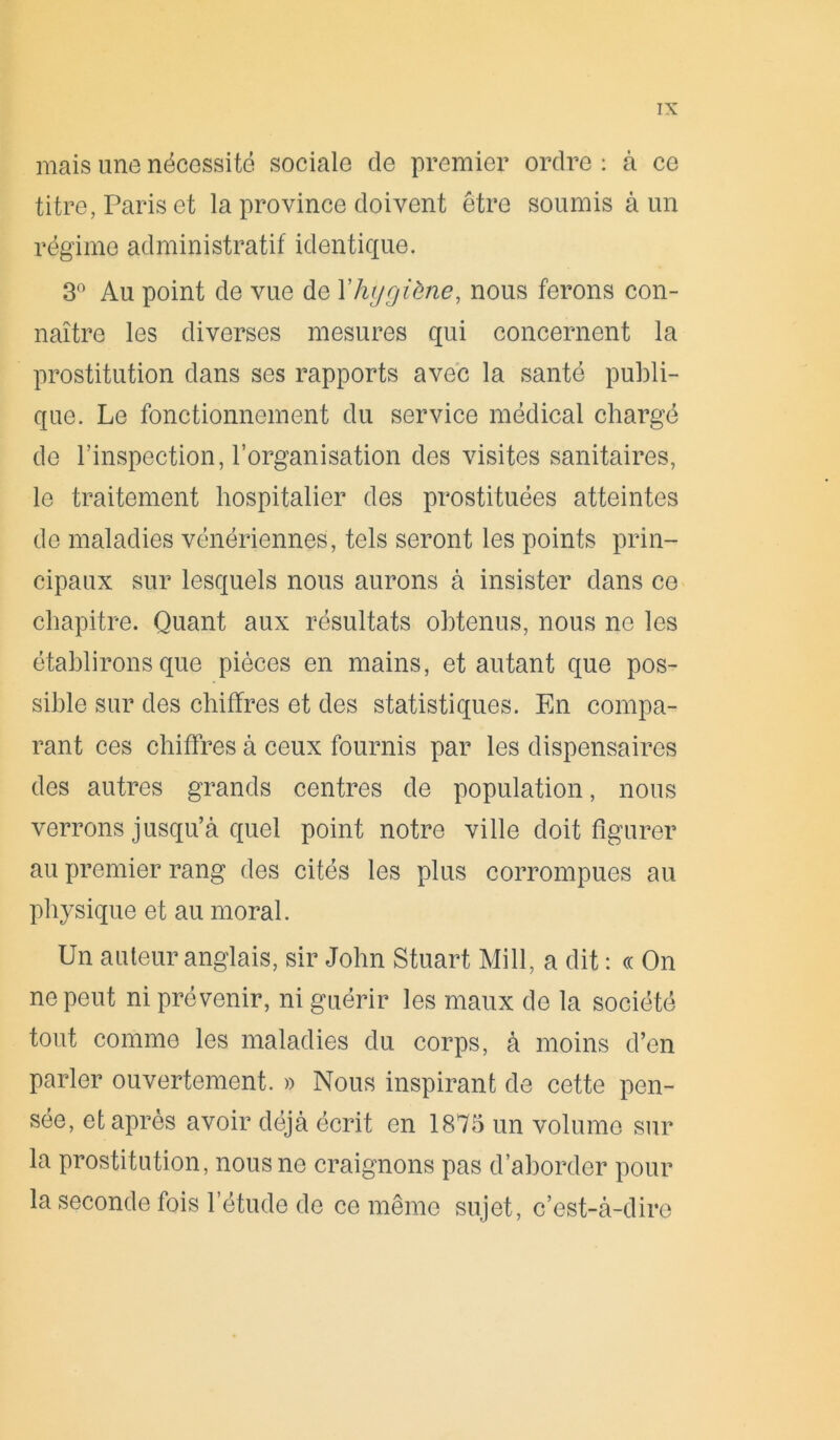 mais une nécessité sociale de premier ordre : à ce titre, Paris et la province doivent être soumis à un régime administratif identique. 3° Au point de vue de Yhygiène, nous ferons con- naître les diverses mesures qui concernent la prostitution dans ses rapports avec la santé publi- que. Le fonctionnement du service médical chargé de l’inspection, l’organisation des visites sanitaires, le traitement hospitalier des prostituées atteintes de maladies vénériennes, tels seront les points prin- cipaux sur lesquels nous aurons à insister dans ce chapitre. Quant aux résultats obtenus, nous ne les établirons que pièces en mains, et autant que pos- sible sur des chiffres et des statistiques. En compa- rant ces chiffres à ceux fournis par les dispensaires des autres grands centres de population, nous verrons jusqu’à quel point notre ville doit figurer au premier rang des cités les plus corrompues au physique et au moral. Un auteur anglais, sir John Stuart Mill, a dit : « On ne peut ni prévenir, ni guérir les maux do la société tout comme les maladies du corps, à moins d’en parler ouvertement. » Nous inspirant de cette pen- sée, et après avoir déjà écrit en 1875 un volume sur la prostitution, nous ne craignons pas d’aborder pour la seconde fois l’étude de ce même sujet, c’est-à-dire