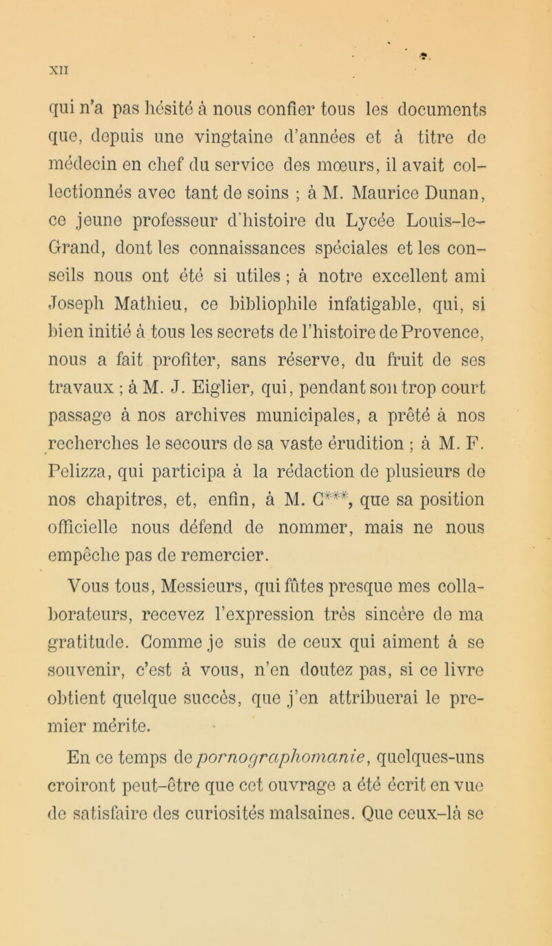 qui n’a pas hésité à nous confier tous les documents que, depuis une vingtaine d’années et à titre de médecin en chef du service des mœurs, il avait col- lectionnés avec tant de soins ; à M. Maurice Dunan, ce jeune professeur d’histoire du Lycée Louis-le- Grand, dont les connaissances spéciales et les con- seils nous ont été si utiles ; à notre excellent ami Joseph Mathieu, ce bibliophile infatigable, qui, si bien initié à tous les secrets de l’histoire de Provence, nous a fait profiter, sans réserve, du fruit de ses travaux ; à M. J. Eiglier, qui, pendant son trop court passage à nos archives municipales, a prêté à nos recherches le secours de sa vaste érudition ; à M. F. Pelizza, qui participa à la rédaction de plusieurs de nos chapitres, et, enfin, à M. C###, que sa position officielle nous défend de nommer, mais ne nous empêche pas de remercier. Vous tous, Messieurs, qui fûtes presque mes colla- borateurs, recevez l’expression très sincère de ma gratitude. Gomme je suis de ceux qui aiment à se souvenir, c’est à vous, n’en doutez pas, si ce livre obtient quelque succès, que j’en attribuerai le pre- mier mérite. En ce temps de pornographomanie, quelques-uns croiront peut-être que cet ouvrage a été écrit en vue de satisfaire des curiosités malsaines. Que ceux-Là se