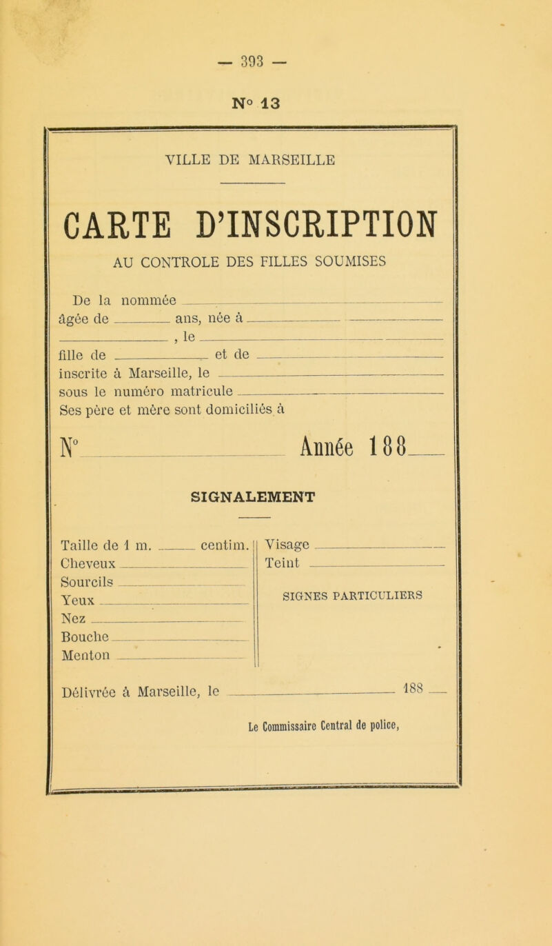 N° 13 VILLE DE MARSEILLE CARTE D’INSCRIPTION AU CONTROLE DES FILLES SOUMISES De la nommée âgée de ans, née à , le fille de et de .—. inscrite à Marseille, le sous le numéro matricule Ses père et mère sont domiciliés à N° Année 188 SIGNALEMENT Taille de 1 m. centim. Cheveux Sourcils Yeux Nez Bouche Menton Visage Teint SIGNES PARTICULIERS Délivrée â Marseille, le 188 Le Commissaire Central de police,
