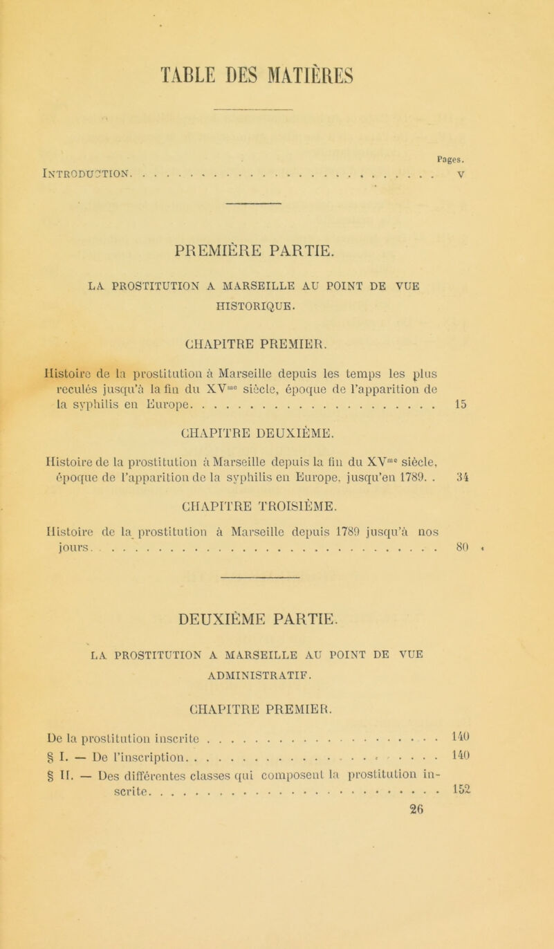 TABLE DES MATIERES Pages. Introduction v PREMIÈRE PARTIE. LA. PROSTITUTION A MARSEILLE AU POINT DE VUE HISTORIQUE. CHAPITRE PREMIER. Histoire de la prostitution à Marseille depuis les temps les plus reculés jusqu’à la fin du XV,ue siècle, époque de l’apparition de la syphilis en Europe 15 CHAPITRE DEUXIÈME. Histoire de la prostitution à Marseille depuis la lin du XVme siècle, époque de l’apparition de la syphilis en Europe, jusqu’en 1789. . 34 CHAPITRE TROISIÈME. Histoire de la prostitution à Marseille depuis 1789 jusqu’à nos jours 80 « DEUXIÈME PARTIE. LA PROSTITUTION A MARSEILLE AU POINT DE VUE ADMINISTRATIF. CHAPITRE PREMIER. De la prostitution inscrite 140 § I. — De l’inscription .... 140 §11. — Des différentes classes qui composent la prostitution in- scrite 152 26