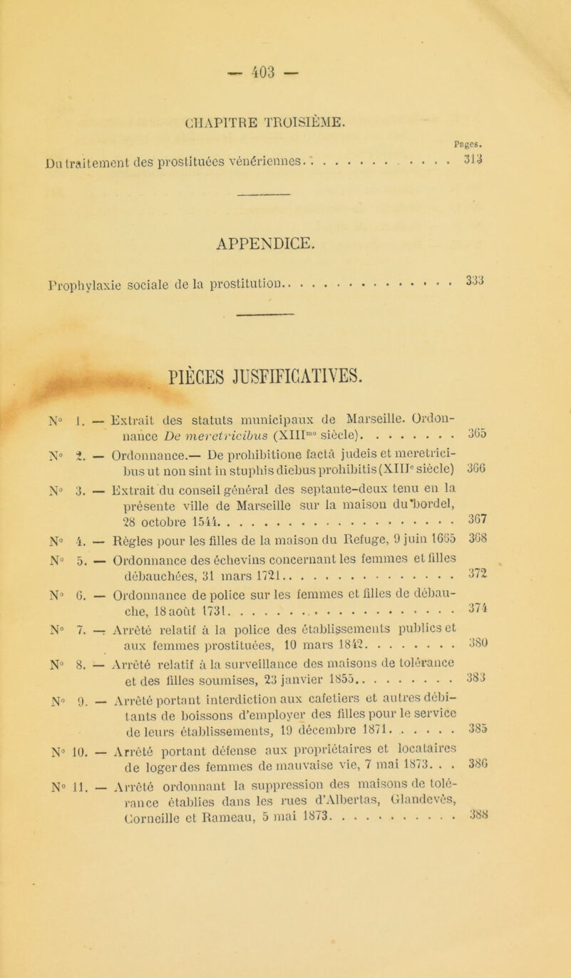 CHAPITRE TROISIÈME. Pages. Du traitement des prostituées vénériennes. . 313 APPENDICE. Prophylaxie sociale de la prostitution 333 PIÈCES JUSFIFICAT1VES. N° 1. — Extrait des statuts municipaux de Marseille. Ordon- nance De meretricibus (XIIP'0 siècle) N° 2. — Ordonnance.— De proliibitione factâ judeis et meretrici- bus ut non sint in stuphisdiebusprohibitis(XIIIesiècle) 3. — Extrait du conseil général des septante-deux tenu en la présente ville de Marseille sur la maison du'bordel, 28 octobre N° 4. — Règles pour les fdles de la maison du Refuge, 9 juin 1695 N° 5. — Ordonnance des échevins concernant les femmes et filles débauchées, 31 mars 1721 N° G. — Ordonnance de police sur les femmes et filles de débau- che, 18aoCit 1731 N° 7. — Arrêté relatif à la police des établissements publics et aux femmes prostituées, 10 mars 1842 N° 8. — Arrêté relatif à la surveillance des maisons de tolérance et des filles soumises, 23 janvier 1855 N» 9. — Arrêté portant interdiction aux cafetiers et autres débi- tants de boissons d’employer des filles pour le service de leurs établissements, 19 décembre 1871 N° 10. — Arrêté portant défense aux propriétaires et locataires de loger des femmes de mauvaise vie, 7 mai 1873. . . N° 11. — Arrêté ordonnant la suppression des maisons de tolé- rance établies dans les rues d’Albertas, Glandevès, Corneille et Rameau, 5 mai 1873 305 3GG 367 3G8 372 374 380 383 385 38G 388