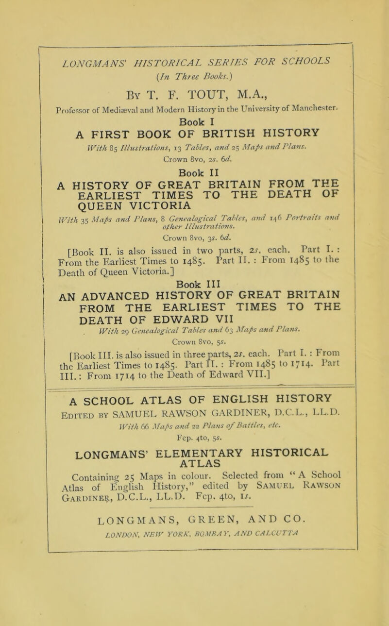 (In Three Books.) By T. F. TOUT, M.A., Professor of Mediaeval and Modern History in the University of Manchester. Book I A FIRST BOOK OF BRITISH HISTORY With 85 Illustrations, 13 Tables, and 25 Maps and Plans. Crown 8vo, 2s. 6d. Book II A HISTORY OF GREAT BRITAIN FROM THE EARLIEST TIMES TO THE DEATH OF QUEEN VICTORIA With 35 Maps and Plans, 8 Genealogical Tables, and 146 Portraits and other Illustrations. Crown 8vo, 35. 6d. [Book II. is also issued in two parts, 2s. each. Part I. : From the Earliest Times to 1485. Part II. : From 1485 to the Death of Queen Victoria.] Book III AN ADVANCED HISTORY OF GREAT BRITAIN FROM THE EARLIEST TIMES TO THE DEATH OF EDWARD VII With 29 Genealogical Tables and 63 Maps and Plans. Crown 8vo, 5s. [Book III. is also issued in three parts, 2s. each. Part I. : From the Earliest Times to 1485. Part II. : From 1485 to 1714. Part III.: From 1714 to the Death of Edward VII.] A SCHOOL ATLAS OF ENGLISH HISTORY Edited by SAMUEL RAWSON GARDINER, D.C.L., LL.D. With 66 Maps and 22 Plans of Battles, etc. Fcp. 4to, 5-r. LONGMANS’ ELEMENTARY HISTORICAL ATLAS Containing 25 Maps in colour. Selected from “ A School Atlas of English History,” edited by SAMUEL RAWSON Gardiner, D.C.L., LL.D. Fcp. 4to, is. LONGMANS, GREEN, AND CO. LONDON, NEW YORK, ROME A Y, AND CALCUTTA