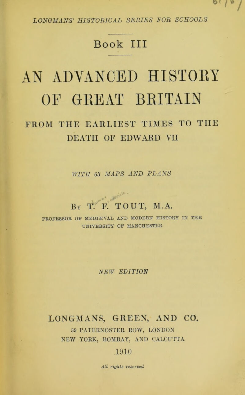 Book III AN ADVANCED HISTORY OF GREAT BRITAIN FROM THE EARLIEST TIMES TO THE DEATH OF EDWARD VII WITH 63 MAPS AND PLANS By iV f. TOUT, M.A. PROFESSOR OF MEDIAEVAL AND MODERN HISTORY IN THE UNIVERSITY OF MANCHESTER NEW EDITION LONGMANS, GREEN, AND CO. 39 PATERNOSTER ROW, LONDON NEW YORK, BOMBAY, AND CALCUTTA .1910 AU rights reserved