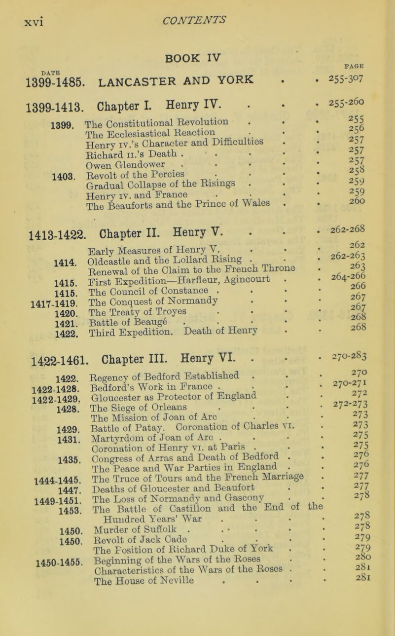 BOOK IV DATE 1399-1485. LANCASTER AND YORK 1399-1413. Chapter I. Henry IV. 1399. The Constitutional Revolution The Ecclesiastical Reaction Henry iv.’s Character and Difficulties Richard n.’s Death . Owen Glendower 1403. Revolt of the Percies Gradual Collapse of the Risings . Henry iv. and France The Beauforts and the Prince of Vv ales 1413-1422. Chapter II. Henry V. Early Measures of Henry V. 1414. Oldcastle and the Lollard Rising . • Renewal of the Claim to the French Throne 1415. First Expedition—Harfleur, Agincourt 1415. Th6 Council of Constance . 1417-1419- The Conquest of Normandy 142o! The Treaty of Troyes 1421. Battle of Beaug6 . 1422. Third Expedition. Death of Henry 1422-1461. Chapter III. Henry VI. 1422. 1422-1428. 1422-1429. 1428. 1429. 1431. 1435. 1444-1445. 1447. 1449- 1451. 1453. 1450. 1450. 1450- 1455. Regency of Bedford Established Bedford’s Work in France . Gloucester as Protector of England The Siege of Orleans The Mission of Joan of Arc Battle of Patay. Coronation of Charles Martyrdom of Joan of Arc . Coronation of Henry vi. at Paris . Congress of Arras and Death of Bedford The Peace and War Parties in England The Truce of Tours and the French Marria Deaths of Gloucester and Beaufort The Loss of Normandy and Gascony The Battle of Castillon and the End Hundred Years’ War Murder of Suffolk . Revolt of Jack Cade The Fosition of Richard Duke of York Beginning of the Wars of the Roses Characteristics of the Wars of the Roses The House of Neville ge • PAGE 255-307 255-260 255 256 257 257 257 258 259 259 260 262-268 262 262-263 263 264-266 266 267 267 268 268 270-283 270 270-271 272 272-273 273 273 275 275 276 276 277 277 278 the 278 278 279 279 280 28l 2Sl