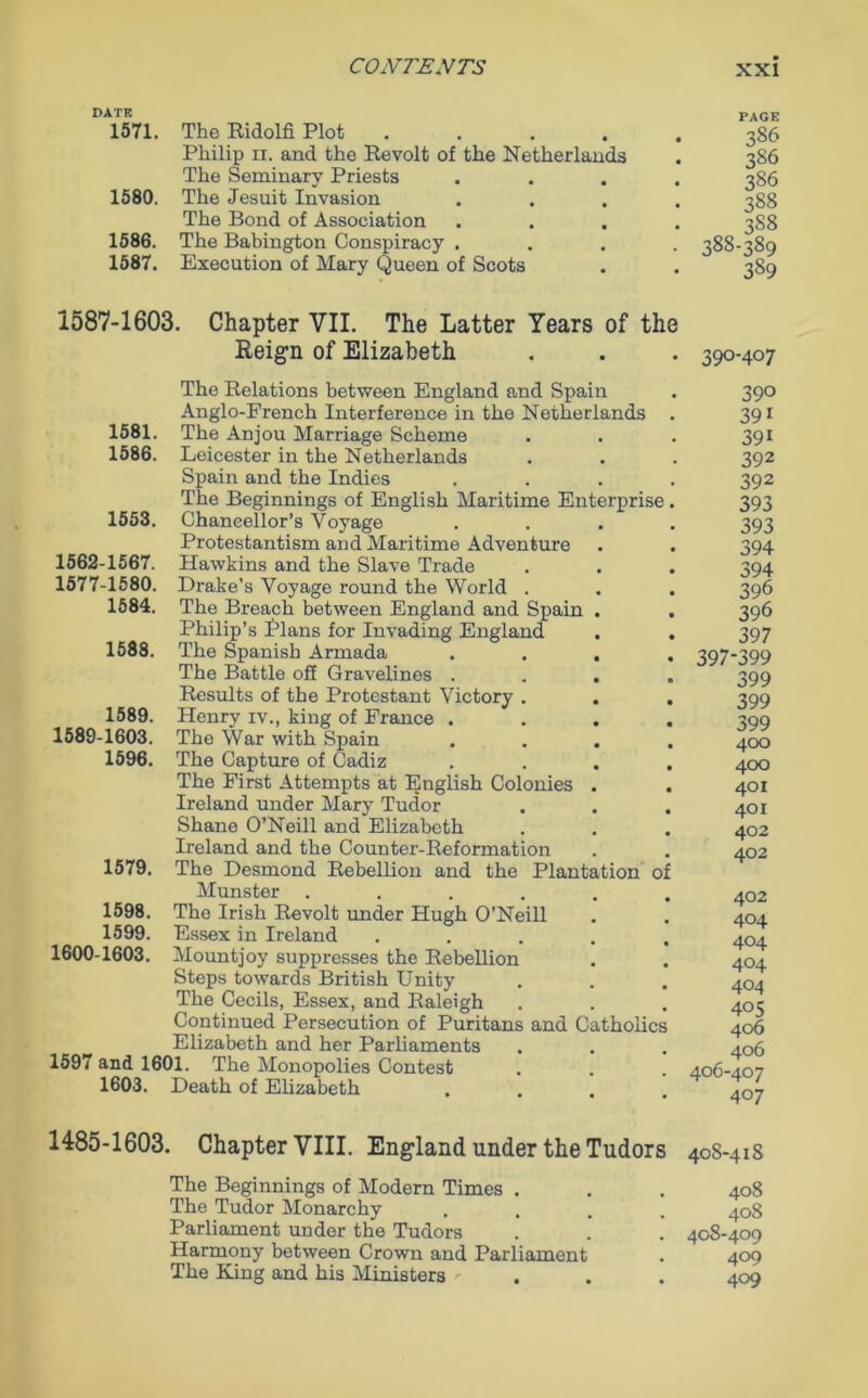 DATE 1571. The Ridolfi Plot .... Philip ii. and the Revolt of the Netherlands The Seminary Priests 1580. The Jesuit Invasion The Bond of Association 1586. The Babington Conspiracy . 1587. Execution of Mary Queen of Scots PAGE 386 386 386 388 388 388-389 389 1587-1603. Chapter VII. The Latter Years of the Reign of Elizabeth . . . 390-407 The Relations between England and Spain Anglo-French Interference in the Netherlands The Anjou Marriage Scheme Leicester in the Netherlands Spain and the Indies The Beginnings of English Maritime Enterprise Chancellor’s Voyage Protestantism and Maritime Adventure Hawkins and the Slave Trade Drake’s Voyage round the World . The Breach between England and Spain . Philip’s Plans for Invading England The Spanish Armada The Battle off Gravelines . Results of the Protestant Victory . . Henry iv., king of France . The War with Spain The Capture of Cadiz The First Attempts at English Colonies . Ireland under Mary Tudor Shane O’Neill and Elizabeth Ireland and the Counter-Reformation The Desmond Rebellion and the Plantation 0 Munster ..... The Irish Revolt under Hugh O’Neill Essex in Ireland .... Mountjoy suppresses the Rebellion Steps towards British Unity The Cecils, Essex, and Raleigh Continued Persecution of Puritans and Catholics Elizabeth and her Parliaments 1597 and 1601. The Monopolies Contest 1603. Death of Elizabeth 1581. 1586. 1553. 1562-1567. 1577-1580. 1584. 1588. 1589. 1589-1603. 1596. 1579. 1598. 1599. 1600-1603. 390 391 391 392 392 393 393 394 394 396 396 397 397-399 399 399 399 400 400 401 401 402 402 402 404 404 404 404 405 406 406 406-407 407 1485-1603. Chapter VIII. England under the Tudors 40S-418 The Beginnings of Modern Times . . . 408 The Tudor Monarchy .... 408 Parliament under the Tudors . . . 408-409 Harmony between Crown and Parliament . 409 The King and his Ministers - , . 409