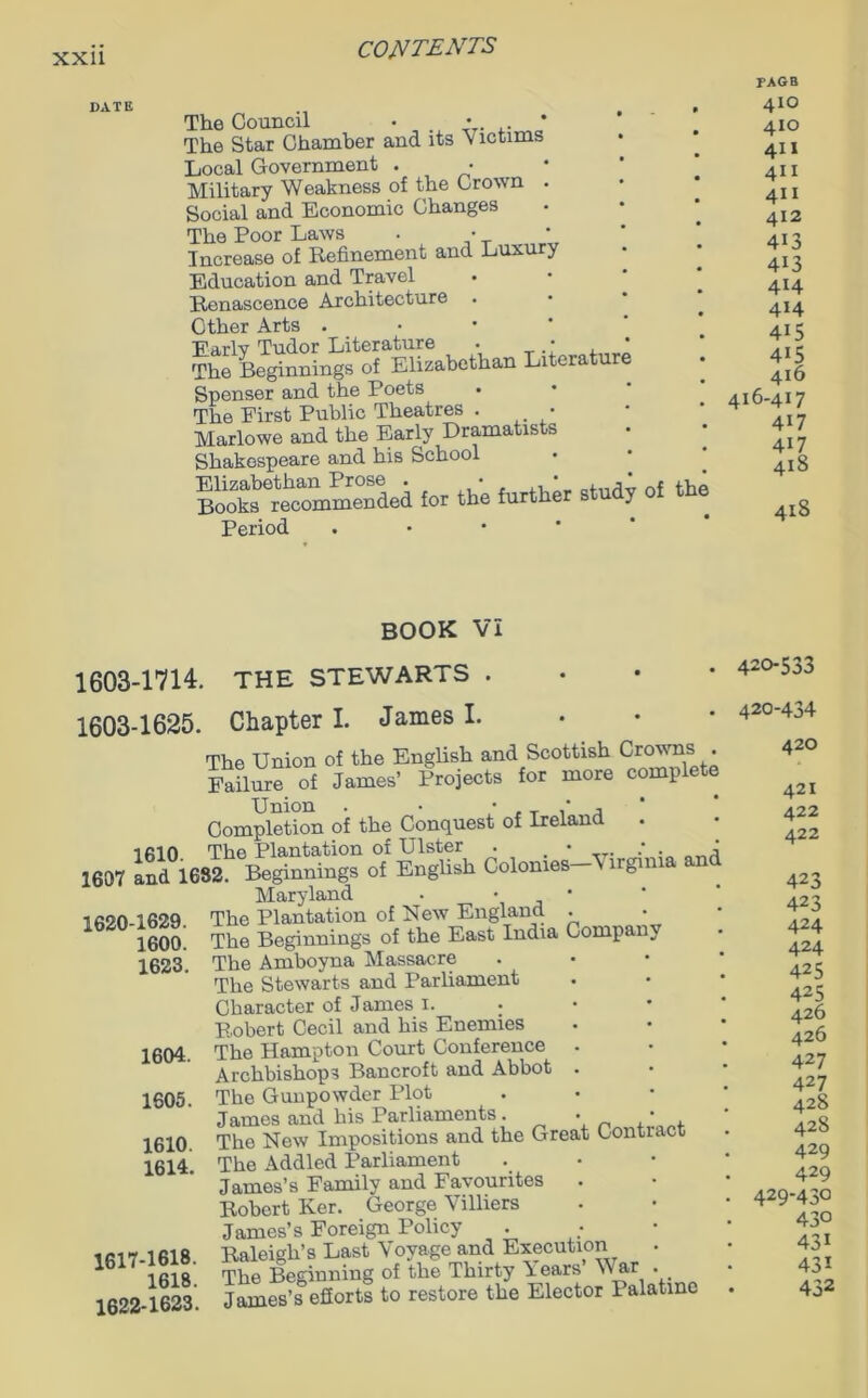 DATE The Council • • * The Star Chamber and its Victims Local Government . • Military Weakness of the Crown . Social and Economic Changes The Poor Laws . • Increase of Refinement and Luxury Education and Travel Renascence Architecture . Other Arts . Earlv Tudor Literature . • The Beginnings of Elizabethan Literatur Spenser and the Poets • The First Public Theatres . • Marlowe and the Early Dramatists Shakespeare and his School St—SLd for the further study of the Period FAGB 410 410 411 4U 411 412 4i3 413 414 414 415 415 416 416-417 4i7 4i7 418 418 BOOK VI 1603-1714. THE STEWARTS • 1603-1625. Chapter I. James I. The Union of the English and Scottish Crowns . Failure of James’ Projects for more complete Union . • • , T / A Completion of the Conquest of Ireland 1610. The Plantation of Ulster 1607 and 1682. 1620-1629. 1600. 1623. 1604. 1605. 1610. 1614. 1617-1618. 1618. 1622-1623. Beginnings o7 English Colonies—Virginia and Maryland . • • The Plantation of New England . The Beginnings of the East India Company The Amboyna Massacre The Stewarts and Parliament Character of James 1. • Robert Cecil and his Enemies The Hampton Court Conference . Archbishops Bancroft and Abbot The Gunpowder Plot James and his Parliaments. • _ , . The New Impositions and the Great Contract The Addled Parliament James’s Family and Favourites Robert Ker. George Villiers James’s Foreign Policy Raleigh’s Last Voyage and Execution The Beginning of the Thirty Years’ War James’s efforts to restore the Elector 1 alatme 420-533 420-434 420 421 422 422 423 423 424 424 425 425 426 426 427 427 428 428 429 429 429-430 430 431 431 432