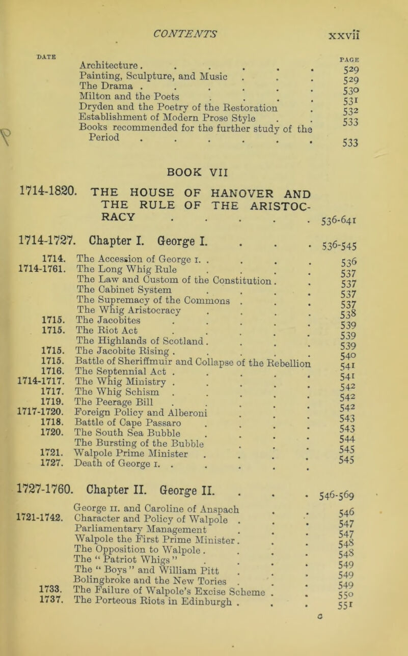DATE Architecture..... Painting, Sculpture, and Music The Drama ..... Milton and the Poets Dr37den and the Poetry of the Restoration Establishment of Modern Prose Style Books recommended for the further study of the Period ..... TAGE 529 529 530 531 532 533 533 BOOK VII 1714-1820. THE HOUSE OF HANOVER AND THE RULE OF THE ARISTOC RACY 1714-1727. Chapter I. George I. 1714. 1714-1761. 1715. 1715. 1715. 1715. 1716. 1714-1717. 1717. 1719. 1717-1720. 1718. 1720. 1721. 1727. The Accession of George 1. . The Long Whig Rule The Law and Custom of the Constitution The Cabinet System The Supremacy of the Commons . The Whig Aristocracy The Jacobites The Riot Act The Highlands of Scotland . The Jacobite Rising . Battle of Sheriffmuir and Collapse of the Rebellion The Septennial Act . The Whig Ministry . The Whig Schism The Peerage Bill Foreign Policy and Alberoni Battle of Cape Passaro The South Sea Bubble The Bursting of the Bubble Walpole Prime Minister Death of George 1. . 1727-1760. Chapter II. George II. 1721-1742. 1733. 1737. George n. and Caroline of Anspach Character and Policy of Walpole Parliamentary Management Walpole the First Prime Minister The Opposition to Walpole . The “ Patriot Whigs ” The “ Boys ” and William Pitt Bolingbroke and the New Tories . The Failure of Walpole’s Excise Scheme The Porteous Riots in Edinburgh . 536-641 536-545 536 537 537 537 537 538 539 539 539 540 541 541 542 542 542 543 543 544 545 545 546-569 546 547 547 548 54S 549 549 549 550 551 a