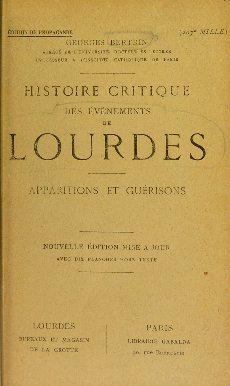 ÉDITION DE PROPAGANDE (207* MILLE) GEORGES BERTRIN At'.kÉGÉ DE L'UNIVKHslTÉ, DOCTEUR ÈS LETTRES PROFESSEUR A 1.'INSTITUT CATHOLIQUE DE PARIS HISTOIRE CRITIQUE DES ÉVÉNEMENTS DE LOURDES APPARITIONS ET GUÉRISONS NOUVELLE ÉDITION MISE A JOUR AVEC DIX PLANCHES HORS TEXTE ! ' LOURDES BUREAUX ET MAGASIN DE LA GROTTE PARIS LIBRAIRIE GABALDA 90, rue Bonaparte