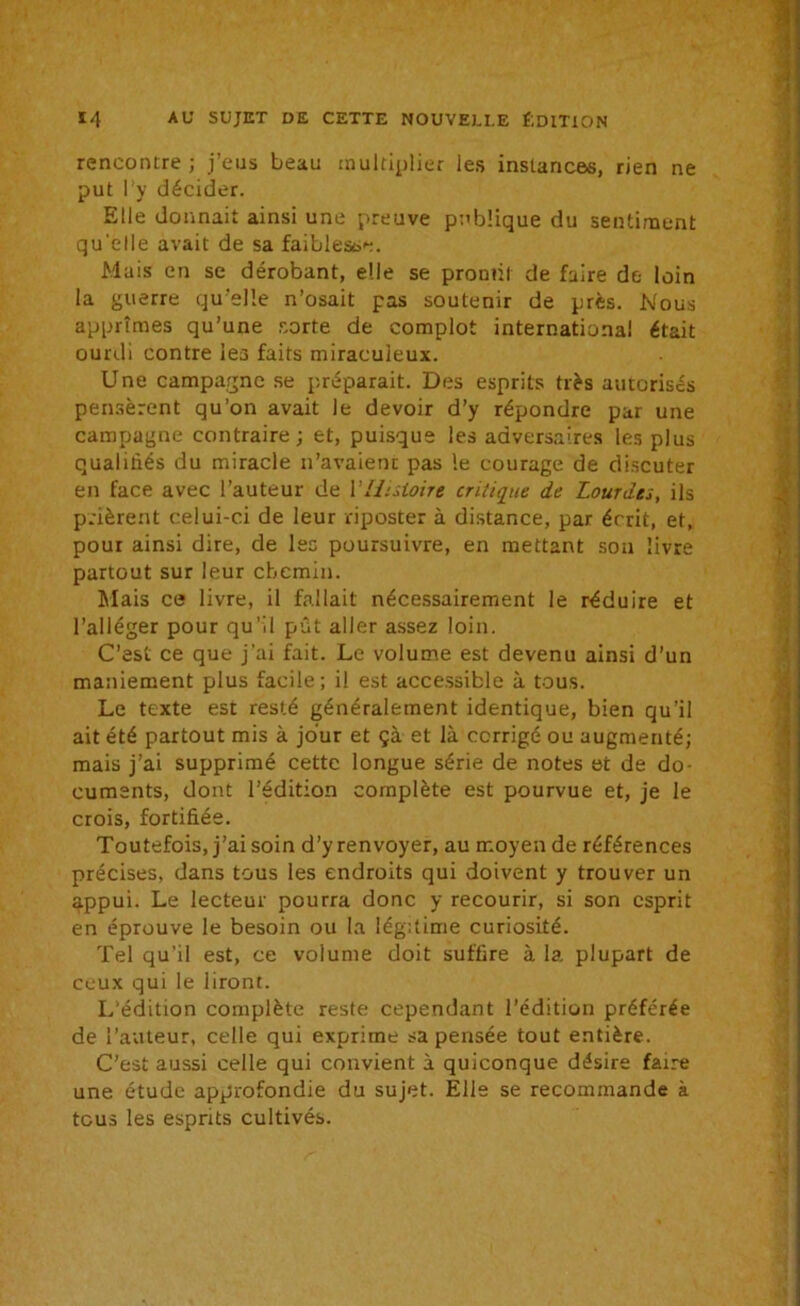 rencontre; j’eus beau multiplier les instances, rien ne put I y décider. Elle donnait ainsi une preuve publique du sentiment qu'elle avait de sa faiblesse. Mais en se dérobant, elle se prouni de faire de loin la guerre qu elle n’osait pas soutenir de près. Nous apprîmes qu’une sorte de complot international était ourdi contre les faits miraculeux. Une campagne se préparait. Des esprits très autorisés pensèrent qu’on avait le devoir d’y répondre par une campagne contraire ; et, puisque les adversaires les plus qualifiés du miracle n’avaient pas le courage de discuter en face avec l’auteur de VHistoire critique de Lourdes, ils prièrent celui-ci de leur riposter à distance, par écrit, et, pour ainsi dire, de les poursuivre, en mettant son livre partout sur leur chemin. Mais ce livre, il fallait nécessairement le réduire et l’alléger pour qu'il pût aller assez loin. C’est ce que j’ai fait. Le volume est devenu ainsi d’un maniement plus facile; il est accessible à tous. Le texte est resté généralement identique, bien qu’il ait été partout mis à jour et çà et là corrigé ou augmenté; mais j’ai supprimé cette longue série de notes et de do- cuments, dont l’édition complète est pourvue et, je le crois, fortifiée. Toutefois, j’ai soin d’y renvoyer, au moyen de références précises, dans tous les endroits qui doivent y trouver un appui. Le lecteur pourra donc y recourir, si son esprit en éprouve le besoin ou la légitime curiosité. Tel qu’il est, ce voîume doit suffire à la plupart de ceux qui le liront. L’édition complète reste cependant l’édition préférée de l’auteur, celle qui exprime sa pensée tout entière. C’est aussi celle qui convient à quiconque désire faire une étude approfondie du sujet. Elle se recommande à tous les esprits cultivés.