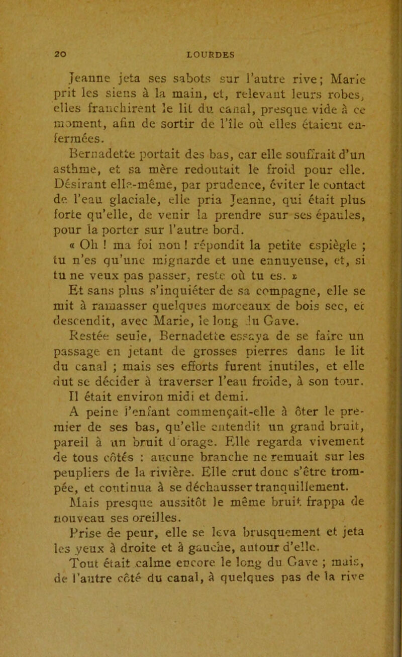 Jeanne jeta ses sabots sur l’autre rive; Marie prit les siens à la main, et, relevant leurs robes, elles franchirent le lit du canal, presque vide à ce moment, afin de sortir de l’île où elles étaient en- fermées. Bernadette portait des bas, car elle souffrait d’un asthme, et sa mère redoutait le froid pour elle. Désirant elle-même, par prudence, éviter le contact de. l’eau glaciale, elle pria Jeanne, qui était plus force qu’elle, de venir la prendre sur ses épaules, pour la porter sur l’autre bord. « Oli ! ma foi non ! répondit la petite espiègle ; tu n’es qu’une mignarde et une ennuyeuse, et, si tu ne veux pas passer, reste où tu es. t Et sans plus s’inquiéter de sa compagne, elle se mit à ramasser quelques morceaux de bois sec, ec descendit, avec Marie, le long du Gave. Restée seule, Bernadette essaya de se faire un passage en jetant de grosses pierres dans le lit du canal ; mais ses efforts furent inutiles, et elle dut se décider à traverser l’eau froide, à son tour. Il était environ midi et demi. A peine l’enfant commeuçait-elle à ôter le pre- mier de ses bas, qu’elle entendit un grand bruit, pareil à un bruit d'orage. Elle regarda vivement de tous côtés : aucune branche ne remuait sur les peupliers de la rivière. Elle crut donc s’être trom- pée, et continua à se déchausser tranquillement. Mais presque aussitôt le même bruit frappa de nouveau ses oreilles. Prise de peur, elle se leva brusquement et jeta les yeux à droite et â gauche, autour d’elle. Tout était calme encore le long du Gave ; mais, de l’autre côté du canal, à quelques pas de la rive