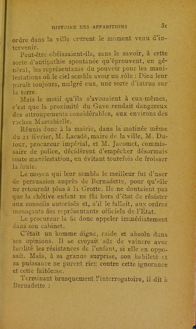 ordre dans la ville entrent le moment venu d’in- tervenir. Peut-être obéissaient-ils, sans le savoir, à cette sorte d’antipathie spontanée qu’éprouvent, en gé- néral, les représentants du pouvoir pour les mani- festations où le ciel semble avoir un rôle : Dieu leur parait toujours, malgré eux, une sorte d’intrus sur la terre. Mais le motif qu’ils s’avouaient à eux-mêmes, c’est que la proximité du Gave rendait dangereux des attroupements considérables, aux environs des roches Massabielle. Réunis donc à la mairie, dans la matinée même du ni février, M. Lacadé, maire de la ville, M. Du- tour, procureur impérial, et M. Jacomet, commis- saire de police, décidèrent d’empêcher désormais toute manifestation, en évitant toutefois de froisser la foule. Le moyen qui leur sembla le meilleur fut d’user de persuasion auprès de Bernadette, pour qu’elle ne retournât plus à la Grotte. Ils ne doutaient pas que la chétive enfant ne fût hors d’état de résister aux conseils autorisés et, s’il le fallait, aux ordres menaçants des représentants officiels de l’État. Le procureur la fit donc appeler immédiatement dans son cabinet. C’était un homme digne, raide et absolu dans ses opinions. Il se croyait sûi de vaincre avec facilité les résistances de l’enfant, si elle en oppo- sait. Mais, à sa grande surprise, son habileté et sa puissance ne purent rien contre cette ignorance et cette faiblesse. Terminant brusquement l’interrogatoire, iî dit à Bernadette :