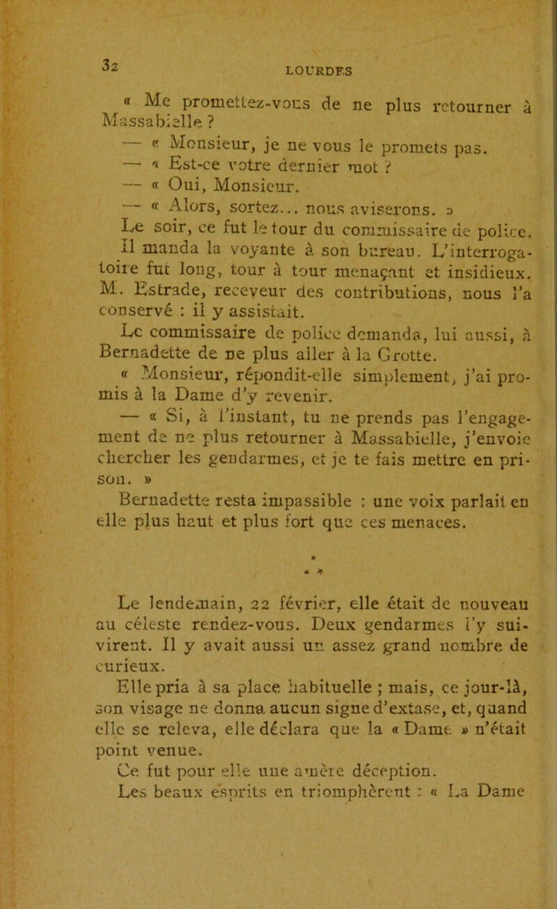 LOURDES « Me promettez-vous de ne plus retourner à Massabielle ? « Monsieur, je ne vous le promets pas. — '* Est-ce votre dernier mot ? — « Oui, Monsieur. ,( Alors, sortez... nous aviserons, p Le soir, ce fut le tour du commissaire de police. rl manda la voyante à son bureau. L’interroga- toiie fut long, tour à tour menaçant et insidieux. M, Estrade, receveur des contributions, nous l’a conservé : il y assistait. Le commissaire de police demanda, lui aussi, à Bernadette de ne plus aller à la Grotte. « Monsieur, répondit-elle simplement, j’ai pro- mis à la Dame d’y revenir. — « Si, à l’instant, tu ne prends pas l’engage- ment de ne plus retourner à Massabielle, j’envoie chercher les gendarmes, et je te fais mettre en pri- son. » Bernadette resta impassible : une voix parlait en elle plus haut et plus fort que ces menaces. Le lendemain, 22 février, elle était de nouveau au céleste rendez-vous. Deux gendarmes i’y sui- virent. Il y avait aussi un assez grand nombre de curieux. Elle pria à sa place habituelle ; mais, ce jour-là, son visage ne donna, aucun signe d’extase, et, quand elle se releva, elle déclara que la «Dame » n’était point venue. Ce fut pour elle une amère déception. Les beaux esprits en triomphèrent : « La Dame