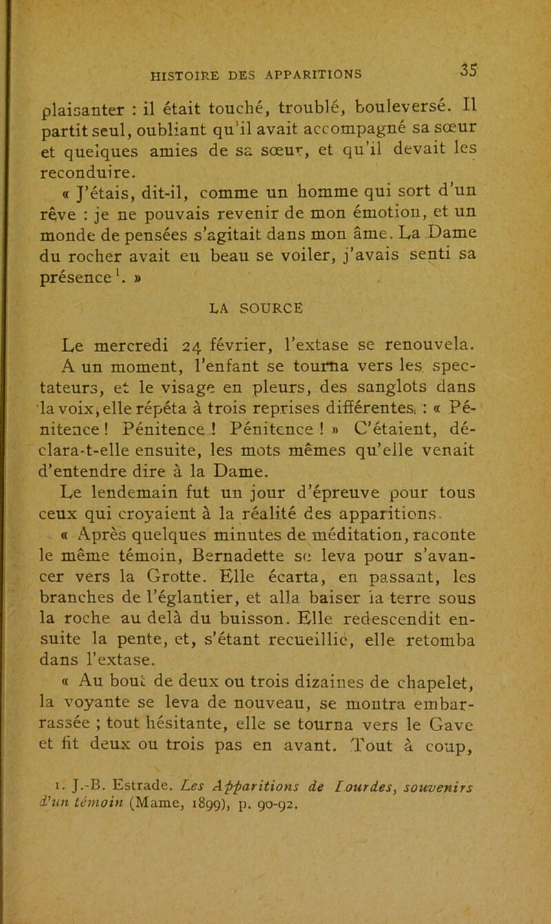 plaisanter : il était touché, troublé, bouleversé. Il partit seul, oubliant qu’il avait accompagné sa sœur et quelques amies de sa sœur, et qu’il devait les reconduire. « J’étais, dit-il, comme un homme qui sort d’un rêve : je ne pouvais revenir de mon émotion, et un monde de pensées s’agitait dans mon âme. La Dame du rocher avait eu beau se voiler, j’avais senti sa présence '. » LA SOURCE Le mercredi 24 février, l’extase se renouvela. A un moment, l’enfant se tourna vers les spec- tateurs, et le visage en pleurs, des sanglots dans la voix, elle répéta à trois reprises différentes, : « Pé- nitence ! Pénitence ! Pénitence ! » C’étaient, dé- clara-t-elle ensuite, les mots mêmes qu’elle venait d’entendre dire à la Dame. Le lendemain fut un jour d’épreuve pour tous ceux qui croyaient à la réalité des apparitions. « Après quelques minutes de méditation, raconte le même témoin, Bernadette se leva pour s’avan- cer vers la Grotte. Elle écarta, en passant, les branches de l’églantier, et alla baiser la terre sous la roche au delà du buisson. Elle redescendit en- suite la pente, et, s’étant recueillie, elle retomba dans l’extase. « Au bouc de deux ou trois dizaines de chapelet, la voyante se leva de nouveau, se montra embar- rassée ; tout hésitante, elle se tourna vers le Gave et fit deux ou trois pas en avant. Tout à coup, 1. J.-B. Estrade. Les Apparitions de lourdes, souvenirs l'un témoin (Marne, 1899), p. 90-92.