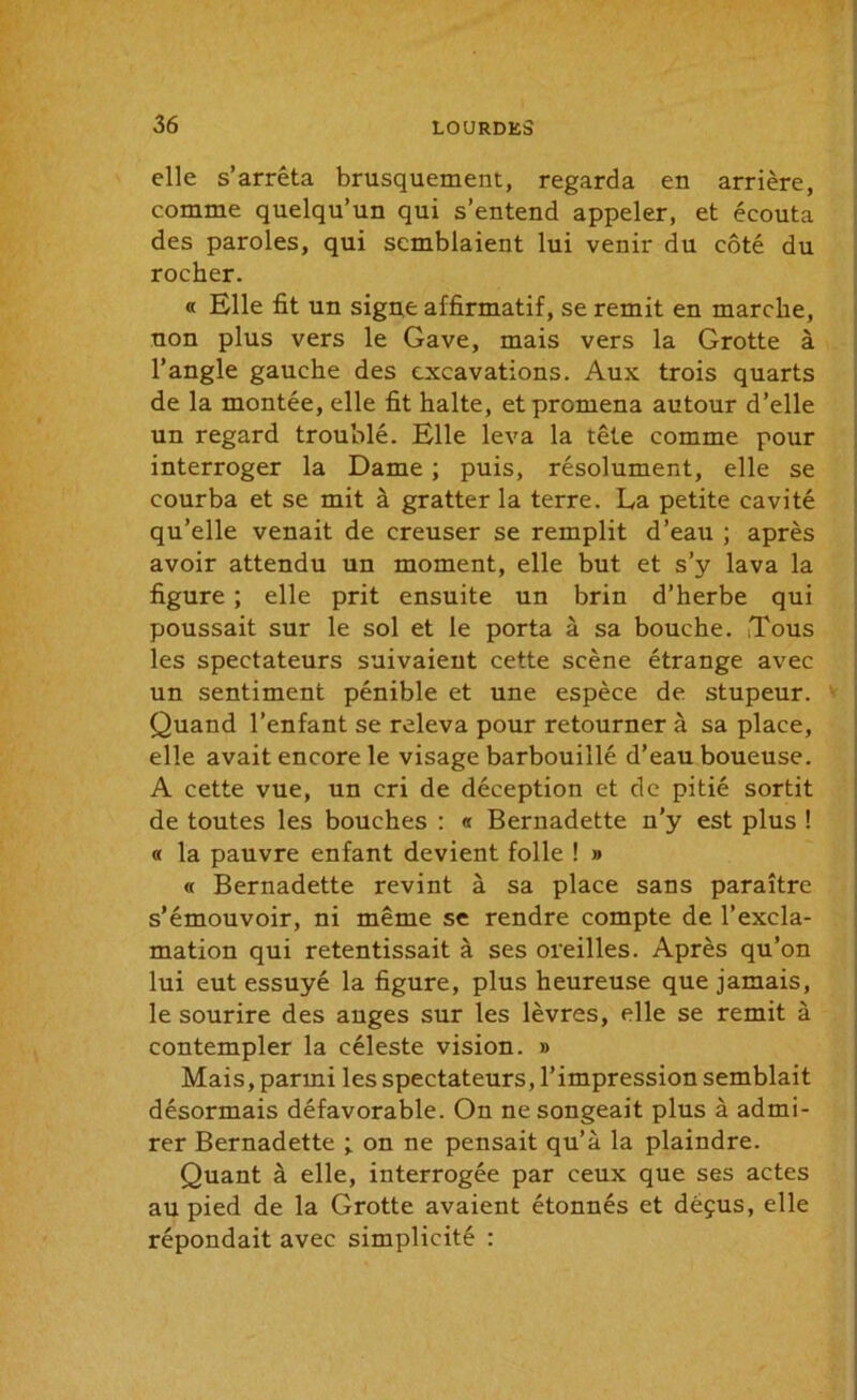 elle s’arrêta brusquement, regarda en arrière, comme quelqu’un qui s’entend appeler, et écouta des paroles, qui semblaient lui venir du côté du rocher. « Elle fit un signe affirmatif, se remit en marche, non plus vers le Gave, mais vers la Grotte à l’angle gauche des excavations. Aux trois quarts de la montée, elle fit halte, et promena autour d’elle un regard troublé. Elle leva la tête comme pour interroger la Dame ; puis, résolument, elle se courba et se mit à gratter la terre. La petite cavité qu’elle venait de creuser se remplit d’eau ; après avoir attendu un moment, elle but et s’y lava la figure ; elle prit ensuite un brin d’herbe qui poussait sur le sol et le porta à sa bouche. Tous les spectateurs suivaient cette scène étrange avec un sentiment pénible et une espèce de stupeur. Quand l’enfant se releva pour retourner à sa place, elle avait encore le visage barbouillé d’eau boueuse. A cette vue, un cri de déception et de pitié sortit de toutes les bouches : « Bernadette n’y est plus ! « la pauvre enfant devient folle ! » « Bernadette revint à sa place sans paraître s’émouvoir, ni même se rendre compte de l’excla- mation qui retentissait à ses oreilles. Après qu’on lui eut essuyé la figure, plus heureuse que jamais, le sourire des anges sur les lèvres, elle se remit à contempler la céleste vision. » Mais, parmi les spectateurs, l’impression semblait désormais défavorable. On ne songeait plus à admi- rer Bernadette ; on ne pensait qu’à la plaindre. Quant à elle, interrogée par ceux que ses actes au pied de la Grotte avaient étonnés et déçus, elle répondait avec simplicité :